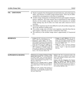 Acridine Orange Stain 3.2.2.3
VIII. LIMITATIONS A. Nuclei or granules from disintegrated activated leukocytes, and certain types of
debris, may ﬂuoresce in acridine orange-stained smears. These may be differ-
entiated from microorganisms on the basis of morphology.
B. Acridine orange staining does not distinguish between gram-negative and gram-
positive organisms. The Gram reaction may be determined by Gram staining
directly over the acridine orange after removal of the immersion oil. Acridine
orange staining may also be done over Gram stain (after removal of oil) if
necessary.
C. Intracellular organisms may be more difﬁcult to see by the acridine orange stain,
due to the staining of cellular nuclei.
D. The acridine orange stain will detect some organisms, especially those that are
gram negative, when they are poorly visualized by Gram stain.
E. The sensitivity of the acridine orange smear is approximately 104
bacteria/ml
(3).
REFERENCES 1. Graham, D. 2002. Escherichia coli O157:H7,
Figure 3. http://www.microbelibrary.org.
2. Kronvall, G., and E. Myhre. 1977. Differ-
ential staining of bacteria in clinical specimens
using acridine orange buffered at low pH. Acta
Pathol. Microbiol. Scand. Sect. B 85:249–254.
3. Lauer, B. A., L. B. Reller, and S. Mirrett.
1981. Comparison of acridine orange and
Gram stains for detection of microorganisms
in cerebrospinal ﬂuid and other clinical spec-
imens. J. Clin. Microbiol. 14:201–205.
4. Strugger, S., and P. Hilbrich. 1942. Die ﬂu-
oreszenzmikroskopische Unterscheidung le-
bender und toten Bakterienzeillen mit Hilfe
des Akridinorangefa¨rbung. Dtsch. Tieraerztl.
Wochenschr. 50:121–130.
5. Wong, A. L. 2002. Food-borne Pathogens
on Surfaces Found in the Food Processing
Industry, Figure 2. http://www.microbeli-
brary.org.
SUPPLEMENTAL READING De Brauwer, E., J. Jacobs, F. Nieman, C. Brug-
geman, and M. Drent. 1999. Test characteristics
of acridine orange, Gram, and May-Gru¨nwald-
Giemsa stains for enumeration of intracellular or-
ganisms in bronchoalveolar lavage ﬂuid. J. Clin.
Microbiol. 37:427–429.
Hoff, R. G., D. E. Newman, and J. L. Stanek.
1985. Bacteriuria screening by use of acridine or-
ange-stained smears. J Clin. Microbiol. 21:513–
516.
Hunter, J. S. 1993. Acridine orange staining as a
replacement for subculturing of false-positive
blood cultures with the BACTEC NR 660. J. Clin.
Microbiol. 31:465–466.
Kasten, F. H. 1967. Cytochemical studies with
acridine orange and the inﬂuence of dye contam-
inants in the staining of nucleic acids. Int. Rev.
Cytol. 21:141–202.
Larson, A. M., M. J. Dougherty, D. J. Nowow-
iejski, D. F. Welch, G. M. Matar, B. Swami-
nathan, and M. B. Coyle. 1994. Detection of
Bartonella (Rochalimaea) quintana by routine ac-
ridine orange staining of broth blood cultures. J.
Clin. Microbiol. 32:1492–1496.
 
