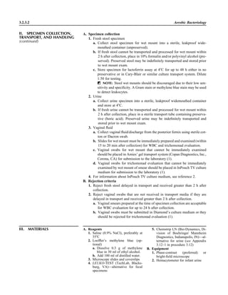3.2.3.2 Aerobic Bacteriology
A. Specimen collection
1. Fresh stool specimen
a. Collect stool specimen for wet mount into a sterile, leakproof wide-
mouthed container (unpreserved).
b. If fresh stool cannot be transported and processed for wet mount within
2 h after collection, place in 10% formalin and/or polyvinyl alcohol (pre-
served). Preserved stool may be indeﬁnitely transported and stored prior
to wet mount exam.
c. Store specimen for lactoferrin assay at 4ЊC for up to 48 h either in no
preservative or in Cary-Blair or similar culture transport system. Dilute
1:50 for testing.
ᮃ NOTE: Stool wet mounts should be discouraged due to their low sen-
sitivity and speciﬁcity. A Gram stain or methylene blue stain may be used
to detect leukocytes.
2. Urine
a. Collect urine specimen into a sterile, leakproof widemouthed container
and store at 4ЊC.
b. If fresh urine cannot be transported and processed for wet mount within
2 h after collection, place in a sterile transport tube containing preserva-
tive (boric acid). Preserved urine may be indeﬁnitely transported and
stored prior to wet mount exam.
3. Vaginal ﬂuid
a. Collect vaginal ﬂuid/discharge from the posterior fornix using sterile cot-
ton or Dacron swab.
b. Slides for wet mount must be immediately prepared and examined (within
15 to 20 min after collection) for WBC and trichomonad evaluation.
c. Vaginal swabs for wet mount that cannot be immediately examined
should be placed in Amies’ gel transport system (Copan Diagnostics, Inc.,
Corona, CA) for submission to the laboratory (1).
d. Vaginal swabs for trichomonad evaluation that cannot be immediately
examined by wet mount of smear should be placed in InPouch TV culture
medium for submission to the laboratory (1).
4. For information about InPouch TV culture medium, see reference 2.
B. Rejection criteria
1. Reject fresh stool delayed in transport and received greater than 2 h after
collection.
2. Reject vaginal swabs that are not received in transport media if they are
delayed in transport and received greater than 2 h after collection.
a. Vaginal smears prepared at the time of specimen collection are acceptable
for WBC evaluation for up to 24 h after collection.
b. Vaginal swabs must be submitted in Diamond’s culture medium or they
should be rejected for trichomonad evaluation (1).
III. MATERIALS A. Reagents
1. Saline (0.9% NaCl), preferably at
35ЊC
2. Loefﬂer’s methylene blue (op-
tional)
a. Dissolve 0.3 g of methylene
blue in 30 ml of ethyl alcohol.
b. Add 100 ml of distilled water.
3. Microscope slides and coverslips
4. LEUKO-TEST (TechLab, Blacks-
burg, VA)—alternative for fecal
specimens
5. Chemstrip LN (Bio-Dynamics, Di-
vision of Boehringer Mannheim
Diagnostics, Indianapolis, IN)—al-
ternative for urine (see Appendix
3.12–1 in procedure 3.12)
B. Equipment
1. Phase-contrast (preferred) or
bright-ﬁeld microscope
2. Hemacytometer for infant urine
II. SPECIMEN COLLECTION,
TRANSPORT, AND HANDLING
(continued)
 