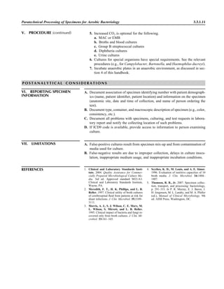 Paratechnical Processing of Specimens for Aerobic Bacteriology 3.3.1.11
5. Increased CO2 is optional for the following.
a. MAC or EMB
b. Broths and blood cultures
c. Group B streptococcal cultures
d. Diphtheria cultures
e. Urine cultures
6. Cultures for special organisms have special requirements. See the relevant
procedures (e.g., for Campylobacter, Bartonella, and Haemophilus ducreyi).
7. Incubate anaerobic plates in an anaerobic environment, as discussed in sec-
tion 4 of this handbook.
V. PROCEDURE (continued)
P O S T A N A L Y T I C A L C O N S I D E R A T I O N S
VI. REPORTING SPECIMEN
INFORMATION
A. Document association of specimen identifying number with patient demograph-
ics (name, patient identiﬁer, patient location) and information on the specimen
(anatomic site, date and time of collection, and name of person ordering the
test).
B. Document type, container, and macroscopic description of specimen (e.g., color,
consistency, etc.).
C. Document all problems with specimens, culturing, and test requests in labora-
tory report and notify the collecting location of such problems.
D. If ICD9 code is available, provide access to information to person examining
culture.
REFERENCES 1. Clinical and Laboratory Standards Insti-
tute. 2004. Quality Assurance for Commer-
cially Prepared Microbiological Culture Me-
dia, 3rd ed. Approved standard M22-A3.
Clinical and Laboratory Standards Institute,
Wayne, PA.
2. Meredith, F. T., H. K. Phillips, and L. B.
Reller. 1997. Clinical utility of broth cultures
of cerebrospinal ﬂuid from patients at risk for
shunt infections. J. Clin. Microbiol. 35:3109–
3111.
3. Morris, A. J., S. J. Wilson, C. E. Marx, M.
L. Wilson, S. Mirrett, and L. B. Reller.
1995. Clinical impact of bacteria and fungi re-
covered only from broth cultures. J. Clin. Mi-
crobiol. 33:161–165.
4. Scythes, K. D., M. Louis, and A. E. Simor.
1996. Evaluation of nutritive capacities of 10
broth media. J. Clin. Microbiol. 34:1804–
1807.
5. Thomsen, R. B., Jr. 2007. Specimen collec-
tion, transport, and processing: bacteriology,
p. 291–333. In P. R. Murray, E. J. Baron, J.
H. Jorgensen, M. L. Landry, and M. A. Pfaller
(ed.), Manual of Clinical Microbiology, 9th
ed. ASM Press, Washington, DC.
VII. LIMITATIONS A. False-positive cultures result from specimen mix-up and from contamination of
media used for culture.
B. False-negative results are due to improper collection, delays in culture inocu-
lation, inappropriate medium usage, and inappropriate incubation conditions.
 