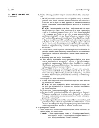 6. Use the following guidelines to report repeated isolation of the same organ-
ism.
a. Do not perform full identiﬁcation and susceptibility testing on microor-
ganisms, if the patient has had a positive culture from the same source
within the last (x) days with what apparently is the same organisms(s)
and full identiﬁcation and susceptibility testing were done on the previous
isolate(s).
ᮃ NOTE: For determination of (x) days, a good general rule is to repeat
identiﬁcations every 7 days, if the morphology is the same. An exception
would be for nonhemolytic staphylococci, all of which should be checked
with a coagulase test. Policies on how often to repeat antimicrobial sus-
ceptibility testing (AST) vary and should be based on evaluation of local
AST results and therapies used to treat disease. General guidelines include
7 days for oxacillin-susceptible staphylococci and most gram-negative
rods, 4 days for P. aeruginosa and selected other gram-negative rods, and
30 days for vancomycin-resistant enterococci. If extended-spectrum beta-
lactamases are present locally, additional susceptibility surveillance may
be indicated.
b. Ensure that the current organism is morphologically consistent with the
previous isolate(s) prior to reporting them as identical. Perform minimal
procedures to conﬁrm the identiﬁcation (oxidase, indole, catalase, etc.),
if possible.
c. Report the genus and species identiﬁcation.
d. When referring identiﬁcation to prior identiﬁcation, indicate in the report
that the identiﬁcation is “presumptive” followed by the following com-
ment after the organism name: “Refer to culture from [date] for complete
identiﬁcation [and susceptibility testing].” Use caution so that referred
cultures are not referred to referred cultures.
e. If susceptibility testing was performed (e.g., not sure it is the same, pre-
vious positive overlooked, etc.), record these results but do not report
them, unless they differ from the prior result. Such reporting can distort
the data in the antibiogram produced by the laboratory for epidemiolog-
ical surveys.
7. Possible plate and broth contaminants
a. Review plates for possible plate contaminants (especially if the broth has
no growth) before reporting.
ᮃ NOTE: If a broth turns positive with a gram-positive organism after
the broth has been sampled, the organism may have been introduced at
the time of sampling.
b. Do not report clear contaminants (those not on the streak).
c. For questionable contaminants, add the following notation to the report:
“[Organism name] present in culture, cannot distinguish true infection
from plate contamination; consider conﬁrmation of isolate with appro-
priate follow-up culture.”
d. Investigate repeated isolation of the same mold or skin microbiota, and
perform cleaning of laboratory equipment to prevent recurrence. Special
attention should be paid to the potential pathogenicity of a “contaminant”
isolated repeatedly from the same or different anatomic sites.
C. Reporting mixed cultures
1. When three or more microorganisms of questionable clinical signiﬁcance are
isolated, report as a mixed culture.
Example: “Culture yields abundant growth of Ͼ3 colony types of enteric
gram-negative bacilli. Please consult microbiology laboratory if
more deﬁnitive studies are clinically indicated.”
3.3.2.12 Aerobic Bacteriology
VI. REPORTING RESULTS
(continued)
 