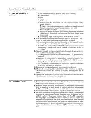 Bacterial Growth on Primary Culture Media 3.3.2.13
VII. INTERPRETATION A. Report culture results with emphasis on the clinical importance and relevance
to the diagnosis and treatment of the patient.
B. Reporting normal microbiota, mixed cultures, or questionable contamination
with the same level of detail as done for clinically signiﬁcant pathogens can
lead to erroneous diagnoses and treatment of the patient.
C. Use the Gram stain of the specimen as a guide to interpretation of results.
D. Bacterial cultures from normally sterile sites typically contain a low number of
organisms so that recovery of isolates from these types of specimens may be
difﬁcult to achieve. The primary specimen Gram stain should be compared to
the morphotypes recovered from culture. Anaerobes or fastidious bacteria may
be present if an organism is seen in the direct Gram stain but is not recovered
on aerobic culture. Other methods may need to be used to isolate the agent,
including incubation of cultures under different atmospheric conditions, the use
of specialized media and stains, and the use of DNA probes and immunological
tests.
2. If only normal microbiota is observed, report as the following.
a. Gastrointestinal
b. Skin
c. Genital
d. Oral-nasal
e. Staphylococcal skin (for wounds with only coagulase-negative staphy-
lococci in adults)
ᮃ NOTE: Reporting coagulase-negative staphylococci may be indicated
for cluster epidemics in neonatal units or intensive care units)
f. Mixed anaerobic microbiota
g. Mixed gram-positive microbiota, NOS (for mixed respiratory microbiota
[staphylococci, diphtheroids, and enterococci] without viridans group
streptococci)
h. Alternatively, report as “No signiﬁcant microorganisms isolated.”
D. If no growth is observed on all media, send out report as “No growth in x days,”
where “x” is the number of days the culture has been incubated.
1. When the culture has been incubated the number of days required based on
the source, document that the culture report is ﬁnal.
2. If incubation is continued beyond the ﬁnal date but no more reports will be
issued unless it turns positive, add the comment “Cultures will be held for
days.”
E. Telephone clinically or epidemiologically critical results to the appropriate per-
sons. Such results include the following.
1. Anything isolated from normally sterile source (blood, CSF, peritoneal ﬂuid,
tissue, etc.)
2. Pathogens of serious clinical or epidemiologic concern, for example, Neis-
seria gonorrhoeae, Streptococcus pyogenes, Clostridium difﬁcile toxin, en-
teric pathogens, and Mycobacterium tuberculosis
3. Take the initiative to immediately call any unusual, impressive ﬁnding that
is of critical importance to patient care.
F. Document all testing on a hard copy or computerized work record.
G. Document reference laboratory identiﬁcation when performed by reporting
“Identiﬁcation conﬁrmed by” followed by reference laboratory name and ad-
dress.
H. Document all processing and reporting errors in the report, and telephone report
of such errors to the person who ordered the test.
VI. REPORTING RESULTS
(continued)
 