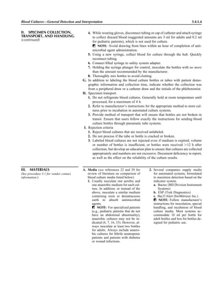 4. While wearing gloves, disconnect tubing or cap of catheter and attach syringe
to collect discard blood (suggested amounts are 3 ml for adults and 0.2 ml
for pediatric patients), which is not used for culture.
ᮃ NOTE: Avoid drawing from lines within an hour of completion of anti-
microbial agent administration.
5. Using a new syringe, collect blood for culture through the hub. Quickly
reconnect tubing.
6. Connect ﬁlled syringe to safety system adapter.
7. Holding the syringe plunger for control, inoculate the bottles with no more
than the amount recommended by the manufacturer.
8. Thoroughly mix bottles to avoid clotting.
G. In addition to labeling the blood culture bottles or tubes with patient demo-
graphic information and collection time, indicate whether the collection was
from a peripheral draw or a catheter draw and the initials of the phlebotomist.
H. Specimen transport
1. Do not refrigerate blood cultures. Generally hold at room temperature until
processed, for a maximum of 4 h.
2. Refer to manufacturer’s instructions for the appropriate method to store cul-
tures prior to incubation in automated culture systems.
3. Provide method of transport that will ensure that bottles are not broken in
transit. Ensure that users follow exactly the instructions for sending blood
culture bottles through pneumatic tube systems.
I. Rejection criteria
1. Reject blood cultures that are received unlabeled.
2. Do not process if the tube or bottle is cracked or broken.
3. Labeled blood cultures are not rejected even if medium is expired, volume
or number of bottles is insufﬁcient, or bottles were received Ͼ12 h after
collection, but develop an education plan to ensure that cultures are collected
appropriately and numbers are not excessive. Document deﬁciency in report,
as well as the effect on the reliability of the culture results.
Blood Cultures—General Detection and Interpretation 3.4.1.4
III. MATERIALS
(See procedure 3.1 for vendor contact
information.)
A. Media (see references 22 and 29 for
review of literature on comparison of
blood culture media listed below)
1. Usually inoculate one aerobic and
one anaerobic medium for each cul-
ture. In addition, or instead of the
above, inoculate a similar medium
containing resin or dematiaceous
earth to absorb antimicrobial
agents.
ᮃ NOTE: For specialized patients
(e.g., pediatric patients that do not
have an abdominal abnormality),
anaerobic cultures may not be in-
dicated (6, 7, 16, 33). However, al-
ways inoculate at least two bottles
for adults. Always include anaero-
bic cultures for febrile neutropenic
patients and patients with diabetes
or wound infections.
2. Several companies supply media
for automated systems, formulated
to maximize detection based on the
indicator system.
a. Bactec (BD Division Instrument
Systems)
b. ESP (Trek Diagnostics)
c. BacT/Alert (bioMe´rieux Inc.)
ᮃ NOTE: Follow manufacturer’s
instructions for inoculation, special
handling, and incubation of blood
culture media. Most systems ac-
commodate 10 ml per bottle for
adult bottles and less for bottles de-
signed for pediatric use.
II. SPECIMEN COLLECTION,
TRANSPORT, AND HANDLING
(continued)
 