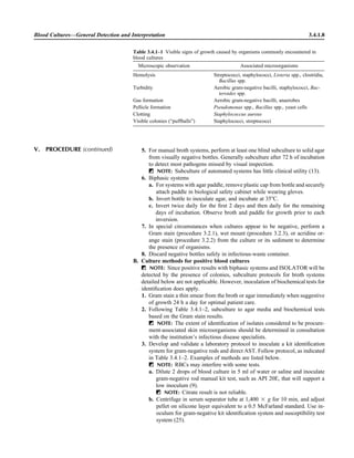 5. For manual broth systems, perform at least one blind subculture to solid agar
from visually negative bottles. Generally subculture after 72 h of incubation
to detect most pathogens missed by visual inspection.
ᮃ NOTE: Subculture of automated systems has little clinical utility (13).
6. Biphasic systems
a. For systems with agar paddle, remove plastic cap from bottle and securely
attach paddle in biological safety cabinet while wearing gloves.
b. Invert bottle to inoculate agar, and incubate at 35ЊC.
c. Invert twice daily for the ﬁrst 2 days and then daily for the remaining
days of incubation. Observe broth and paddle for growth prior to each
inversion.
7. In special circumstances when cultures appear to be negative, perform a
Gram stain (procedure 3.2.1), wet mount (procedure 3.2.3), or acridine or-
ange stain (procedure 3.2.2) from the culture or its sediment to determine
the presence of organisms.
8. Discard negative bottles safely in infectious-waste container.
B. Culture methods for positive blood cultures
ᮃ NOTE: Since positive results with biphasic systems and ISOLATOR will be
detected by the presence of colonies, subculture protocols for broth systems
detailed below are not applicable. However, inoculation of biochemical tests for
identiﬁcation does apply.
1. Gram stain a thin smear from the broth or agar immediately when suggestive
of growth 24 h a day for optimal patient care.
2. Following Table 3.4.1–2, subculture to agar media and biochemical tests
based on the Gram stain results.
ᮃ NOTE: The extent of identiﬁcation of isolates considered to be procure-
ment-associated skin microorganisms should be determined in consultation
with the institution’s infectious disease specialists.
3. Develop and validate a laboratory protocol to inoculate a kit identiﬁcation
system for gram-negative rods and direct AST. Follow protocol, as indicated
in Table 3.4.1–2. Examples of methods are listed below.
ᮃ NOTE: RBCs may interfere with some tests.
a. Dilute 2 drops of blood culture in 5 ml of water or saline and inoculate
gram-negative rod manual kit test, such as API 20E, that will support a
low inoculum (9).
ᮃ NOTE: Citrate result is not reliable.
b. Centrifuge in serum separator tube at 1,400 ‫ן‬ g for 10 min, and adjust
pellet on silicone layer equivalent to a 0.5 McFarland standard. Use in-
oculum for gram-negative kit identiﬁcation system and susceptibility test
system (25).
Blood Cultures—General Detection and Interpretation 3.4.1.8
Table 3.4.1–1 Visible signs of growth caused by organisms commonly encountered in
blood cultures
Microscopic observation Associated microorganisms
Hemolysis Streptococci, staphylococci, Listeria spp., clostridia,
Bacillus spp.
Turbidity Aerobic gram-negative bacilli, staphylococci, Bac-
teroides spp.
Gas formation Aerobic gram-negative bacilli, anaerobes
Pellicle formation Pseudomonas spp., Bacillus spp., yeast cells
Clotting Staphylococcus aureus
Visible colonies (“puffballs”) Staphylococci, streptococci
V. PROCEDURE (continued)
 