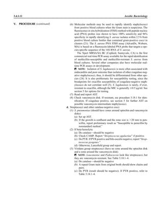 (6) Molecular methods may be used to rapidly identify staphylococci
from positive blood cultures when the Gram stain is suspicious. The
ﬂuorescence in situ hybridization (FISH) method with peptide nucleic
acid (PNA) probes was shown to have 100% sensitivity and 96%
speciﬁcity in rapidly identifying S. aureus isolates within 2.5 h from
positive blood culture bottles that contained gram-positive cocci in
clusters (21). The S. aureus PNA FISH assay (AdvanDx, Woburn,
MA) is based on a ﬂuorescein-labeled PNA probe that targets a spe-
cies-speciﬁc sequence of the 16S RNA of S. aureus.
The Xpert MRSA/SA BC (Cepheid, Sunnyvale, CA) is the ﬁrst
commercial real-time PCR assay available for the rapid identiﬁcation
of methicillin-susceptible and methicillin-resistant S. aureus from
blood cultures. Several other companies also have molecular real-
time PCR assays in development.
ᮃ NOTE: Isolation of S. lugdunensis is more often associated with
endocarditis and poor outcome than isolation of other coagulase-neg-
ative staphylococci; thus, it should be differentiated from other spe-
cies (24). It is also problematic for susceptibility testing, since the
breakpoints for oxacillin susceptibility of coagulase-negative staph-
ylococci do not correlate well (5). S. lugdunensis is rarely, if ever,
resistant to oxacillin, although the MIC is generally Ն0.5 lg/ml. See
section 5 for options for testing.
(7) Read and report AST.
(8) Check vancomycin disk. If resistant, see procedure 3.18.1 for iden-
tiﬁcation. If coagulase positive, see section 5 for further AST on
possible vancomycin-intermediate staphylococci.
d. Streptococci and other catalase-negative cocci
(1) S. pneumoniae (should have zones around optochin and vancomycin
disks)
(a) Set up AST.
(b) If the growth is conﬂuent and the zone size is Ͼ20 mm to pen-
icillin, report preliminary result as “Susceptible to penicillin by
nonstandard method.”
(2) If beta-hemolytic
(a) Do catalase—should be negative
(b) Check CAMP. Report “Streptococcus agalactiae” if positive.
(c) Do PYR. If PYR positive and bile-esculin negative, report “Strep-
tococcus pyogenes.”
(d) Otherwise, Lanceﬁeld group and report.
(3) Viridans group streptococci (have no zone around the optochin disk
and a zone around the vancomycin disk).
ᮃ NOTE: Leuconostoc and Pediococcus look like streptococci, but
they are vancomycin resistant. See Table 3.18.1–4.
(a) Do catalase—should be negative
(b) A repeat Gram stain from original broth should show chains and
pairs.
(c) Do PYR (result should be negative). If PYR positive, refer to
Table 3.18.1–4.
3.4.1.11 Aerobic Bacteriology
V. PROCEDURE (continued)
 