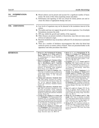 3.4.1.15 Aerobic Bacteriology
VIII. LIMITATIONS A. Low levels of organisms may not be detected in the incubation interval of the
culture.
B. The media used may not support the growth of some organisms. Use of multiple
formulations increases the yield.
C. SPS may inhibit the growth and viability of the organism.
D. Other diseases can present similarly to bacteremia, since there are many causes
of fever of unknown origin.
E. Bacterial metabolism may not produce sufﬁcient CO2 for detection in automated
systems.
F. There are a number of fastidious microorganisms that infect the blood that
cannot be grown in routine culture of blood. These are presented further in the
appendixes and other procedures that follow.
REFERENCES 1. Baron, E. J., M. P. Weinstein, W. M. Dunne,
Jr., P. Yagupsky, D. F. Welch, and D. M.
Wilson. 2005. Cumitech 1C, Blood Cultures
IV. Coordinating ed., E. J. Baron. ASM Press,
Washington, DC.
2. Blot, F., G. Nitenberg, E. Chachaty, B. Ray-
nard, N. Germann, S. Antoun, A. Laplan-
che, C. Brun-Buisson, and C. Tancrede.
1999. Diagnosis of catheter-related bacter-
emia: a prospective comparison of the time to
positivity of hub-blood versus peripheral-
blood cultures. Lancet 354:1071–1077.
3. Bourbeau, P. P., and J. K. Pohlman. 2001.
Three days of incubation may be sufﬁcient for
routine blood cultures with BacT/Alert FAN
blood culture bottles. J. Clin. Microbiol.
39:2079–2082.
4. Clinical and Laboratory Standards Insti-
tute. 2004. Quality Assurance for Commer-
cially Prepared Microbiological Culture Me-
dia, 3rd ed. Approved standard M22-A3.
Clinical and Laboratory Standards Institute,
Wayne, PA.
5. Clinical and Laboratory Standards Insti-
tute. 2008. Performance Standards for Anti-
microbial Susceptibility Testing. Eighteenth
informational supplement. Approved standard
M100-S18. Clinical and Laboratory Standards
Institute, Wayne, PA.
6. Cornish, N., B. A. Kirkley, K. A. Easley, and
J. A. Washington. 1998. Reassessment of the
incubation time in a controlled clinical com-
parison of the BacT/Alert aerobic FAN bottle
and standard anaerobic bottle used aerobically
for the detection of bloodstream infections.
Diagn. Microbiol. Infect. Dis. 32:1–7.
7. Cornish, N., B. A. Kirkley, K. A. Easley, and
J. A. Washington. 1999. Reassessment of the
routine anaerobic culture and incubation time
in the BacT/Alert FAN blood culture bottles.
Diagn. Microbiol. Infect. Dis. 35:93–99.
8. Doern, G. V., A. G. Brueggemann, W. M.
Dunne, S. G. Jenkins, D. C. Halstead, and
J. McLaughlin. 1997. Four-day incubation
period for blood culture bottles processed with
the Difco ESP blood culture system. J. Clin.
Microbiol. 35:1290–1292.
9. Evangelista, A. T., A. L. Truant, and P. P.
Bourbeau. 2002. Rapid systems and instru-
ments for the identiﬁcation of bacteria, p. 22–
49. In A. L. Truant (ed.), Manual of Commer-
cial Methods in Microbiology. ASM Press,
Washington, DC.
10. Forrest, G. N., M. C. Roghmann, L. S.
Toombs, J. K. Johnson, E. Weekes, D. P.
Lincalis, and R. A. Venezia. 2008. Peptide
nucleic acid ﬂuorescent in situ hybridization
for hospital-acquired enterococcal bacteremia:
delivering earlier antimicrobial therapy. Anti-
microb. Agents Chemother. 52:3558–3563.
11. Grace, C. J., J. Lieberman, K. Pierce, and
B. Littenberg. 2001. Usefulness of blood cul-
ture for hospitalized patients who are receiving
antibiotic therapy. Clin. Infect. Dis. 32:1651–
1655.
12. Han, X. Y., and A. L. Truant. 1999. The de-
tection of positive blood cultures by the
AccuMed ESP-384 system: the clinical signif-
icance of three-day testing. Diagn. Microbiol.
Infect. Dis. 33:1–6.
13. Hardy, D. J., B. B. Hulbert, and P. C. Mig-
neault. 1992. Time to detection of positive
BacT/Alert blood cultures and lack of need for
routine subculture of 5- to 7-day negative cul-
tures. J. Clin. Microbiol. 30:2743–2745.
14. Ilstrup, D. M. 1978. Statistical methods em-
ployed in the study of blood culture media, p.
31–39. In J. A. Washington II (ed.), The De-
tection of Septicemia. CRC Press, West Palm
Beach, FL.
B. Mixed cultures can be present and account for a signiﬁcant number of bacte-
remias. Be aware of this when examining smears and plates.
C. Performance and reporting of AST are critical for timely patient care and in-
crease the chance of appropriate therapy and cure.
VII. INTERPRETATION
(continued)
 