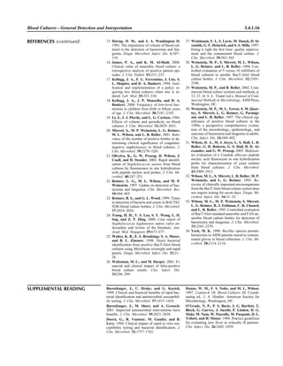 Blood Cultures—General Detection and Interpretation 3.4.1.16
SUPPLEMENTAL READING Barenfanger, J., C. Drake, and G. Kacich.
1999. Clinical and ﬁnancial beneﬁts of rapid bac-
terial identiﬁcation and antimicrobial susceptibil-
ity testing. J. Clin. Microbiol. 37:1415–1418.
Barenfanger, J., M. Short, and A. Groesch.
2001. Improved antimicrobial interventions have
beneﬁts. J. Clin. Microbiol. 39:2823–2828.
Doern, G., R. Vautour, M. Gaudet, and B.
Levy. 1994. Clinical impact of rapid in vitro sus-
ceptibility testing and bacterial identiﬁcation. J.
Clin. Microbiol. 32:1757–1762.
Dunne, W. M., F. S. Nolte, and M. L. Wilson.
1997. Cumitech 1B, Blood Cultures III. Coordi-
nating ed., J. A. Hindler. American Society for
Microbiology, Washington, DC.
O’Grady, N. P., P. S. Barie, J. G. Bartlett, T.
Bleck, G. Garvey, J. Jacobi, P. Linden, D. G.
Maki, M. Nam, W. Pasculle, M. Pasquale, D. L.
Tribett, and H. Masur. 1998. Practice guidelines
for evaluating new fever in critically ill patients.
Clin. Infect. Dis. 26:1042–1059.
15. Ilstrup, D. M., and J. A. Washington II.
1983. The importance of volume of blood cul-
tured in the detection of bacteremia and fun-
gemia. Diagn. Microbiol. Infect. Dis. 1:107–
110.
16. James, P. A., and K. M. Al-Shaﬁ. 2000.
Clinical value of anaerobic blood culture: a
retrospective analysis of positive patient epi-
sodes. J. Clin. Pathol. 53:231–233.
17. Kellogg, J. A., F. L. Ferrentino, J. Liss, S.
L. Shapiro, and D. A. Bankert. 1994. Justi-
ﬁcation and implementation of a policy re-
quiring two blood cultures when one is or-
dered. Lab. Med. 25:323–330.
18. Kellogg, J. A., J. P. Manzella, and D. A.
Bankert. 2000. Frequency of low-level bac-
teremia in children from birth to ﬁfteen years
of age. J. Clin. Microbiol. 38:2181–2185.
19. Li, J., J. J. Plorde, and L. G. Carlson. 1994.
Effects of volume and periodicity on blood
cultures. J. Clin. Microbiol. 32:2829–2831.
20. Mirrett, S., M. P. Weinstein, L. G. Reimer,
M. L. Wilson, and L. B. Reller. 2001. Rele-
vance of the number of positive bottles in de-
termining clinical signiﬁcance of coagulase-
negative staphylococci in blood cultures. J.
Clin. Microbiol. 39:3279–3281.
21. Oliveira, K., G. W. Procop, D. Wilson, J.
Coull, and H. Stender. 2002. Rapid identiﬁ-
cation of Staphylococcus aureus from blood
cultures by ﬂuorescence in situ hybridization
with peptide nucleic acid probes. J. Clin. Mi-
crobiol. 40:247–251.
22. Reimer, L. G., M. L. Wilson, and M. P.
Weinstein. 1997. Update on detection of bac-
teremia and fungemia. Clin. Microbiol. Rev.
10:444–465.
23. Reisner, B. S., and G. L. Wood. 1999. Times
to detection of bacteria and yeasts in BACTEC
9240 blood culture bottles. J. Clin. Microbiol.
37:2024–2026.
24. Teong, H. H., Y. S. Leo, S. Y. Wong, L. H.
Sng, and Z. P. Ding. 2000. Case report of
Staphylococcus lugdunensis native valve en-
docarditis and review of the literature. Ann.
Acad. Med. Singapore 29:673–677.
25. Waites, K. B., E. S. Brookings, S. A. Moser,
and B. L. Zimmer. 1998. Direct bacterial
identiﬁcation from positive BacT/Alert blood
cultures using MicroScan overnight and rapid
panels. Diagn. Microbiol. Infect. Dis. 32:21–
26.
26. Waltzman, M. L., and M. Harper. 2001. Fi-
nancial and clinical impact of false-positive
blood culture results. Clin. Infect. Dis.
33:296–299.
27. Weinbaum, F. I., S. Lavie, M. Danek, D. Si-
xsmith, G. F. Heinrich, and S. S. Mills. 1997.
Doing it right the ﬁrst time: quality improve-
ment and the contaminant blood culture. J.
Clin. Microbiol. 35:563–565.
28. Weinstein, M. P., S. Mirrett, M. L. Wilson,
L. G. Reimer, and L. B. Reller. 1994. Con-
trolled evaluation of 5 versus 10 milliliters of
blood cultured in aerobic BacT/Alert blood
culture bottles. J. Clin. Microbiol. 32:2103–
2106.
29. Weinstein, M. P., and B. Reller. 2002. Com-
mercial blood culture systems and methods, p.
12–21. In A. L. Truant (ed.), Manual of Com-
mercial Methods in Microbiology. ASM Press,
Washington, DC.
30. Weinstein, M. P., M. L. Towns, S. M. Quar-
tey, S. Mirrett, L. G. Reimer, G. Parmigi-
ani, and L. B. Reller. 1997. The clinical sig-
niﬁcance of positive blood cultures in the
1990s: a prospective comprehensive evalua-
tion of the microbiology, epidemiology, and
outcome of bacteremia and fungemia in adults.
Clin. Infect. Dis. 24:584–602.
31. Wilson, D. A., M. J. Joyce, L. S. Hall, L. B.
Reller, G. D. Roberts, G. S. Hall, B. D. Al-
exander, and G. W. Procop. 2005. Multicen-
ter evaluation of a Candida albicans peptide
nucleic acid ﬂuorescent in situ hybridization
probe for characterization of yeast isolates
from blood cultures. J. Clin. Microbiol.
43:2909–2912.
32. Wilson, M. L., S. Mirrett, L. B. Reller, M. P.
Weinstein, and L. G. Reimer. 1993. Re-
covery of clinically important microorganisms
from the BacT/Alert blood culture system does
not require testing for seven days. Diagn. Mi-
crobiol. Infect. Dis. 16:31–33.
33. Wilson, M. L., M. P. Weinstein, S. Mirrett,
L. G. Reimer, R. J. Feldman, C. R. Chuard,
and L. B. Reller. 1995. Controlled evaluation
of BacT/Alert standard anaerobic and FAN an-
aerobic blood culture bottles for detection of
bacteremia and fungemia. J. Clin. Microbiol.
33:2265–2270.
34. York, M. K. 1990. Bacillus species pseudo-
bacteremia in AIDS patients traced to contam-
inated gloves in blood collection. J. Clin. Mi-
crobiol. 28:2114–2116.
REFERENCES (continued)
 