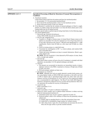 3.4.1.17 Aerobic Bacteriology
APPENDIX 3.4.1–1 Specialized Processing of Blood for Detection of Unusual Microorganisms or
Conditions
A. Transfusion reactions
Collect blood cultures both from the patient and from the transfused product.
1. See procedure 13.13 for processing transfused blood.
2. Never discard the transfused product; return it to the transfusion service.
3. Always keep good records of what was cultured.
B. If the laboratory is notiﬁed that the isolation of unusual pathogens in blood is sought,
perform an acridine orange stain (procedure 3.2.2) from the blood cultures prior to dis-
carding bottles that do not indicate growth.
C. Inoculate special media or perform special testing listed below for the following organ-
isms (listed alphabetically).
1. Bartonella spp. (formerly Rochalimaea)
Collect ISOLATOR tube and see procedure 3.4.3.
2. Borrelia spp. (relapsing fever)
a. Visualize in a Wright or Giemsa smear of citrated blood. Prepare smears as for
malaria (see procedure 9.8). Borrelia organisms are 10 to 20 lm long and 0.2 to
0.5 lm wide, with uneven coils. Scan at ‫004ן‬ and verify identiﬁcation at ‫000,1ן‬
magniﬁcation. Read at least 60 ﬁelds on a thin smear and 20 ﬁelds on a thick
smear.
b. Look for twisting motion in a dark-ﬁeld exam.
c. Concentrate by centrifugation at 200 ‫ן‬ g, remove plasma, and examine buffy
coat as described above.
d. Culture and mouse inoculation are done in research laboratories. Blood is gen-
erally shipped cold.
ᮃ NOTE: Borrelia burgdorferi is best detected by PCR analysis of urine, blood,
CSF, or lymph node aspirate.
3. Brucella spp.
Most blood culture systems will grow Brucella if incubation is extended with blind
subculture; see procedure 3.4.2 for optional techniques and details.
4. Ehrlichia
a. This parasite can occasionally be detected as an intracellular morula or intracy-
toplasmic inclusion in the WBCs visualized in a Giemsa or Wright stain of blood
or buffy coat smear.
b. PCR and serologic methods are better tests.
5. Histoplasma (see section 8)
ᮃ NOTE: Although yeast cells are usually detected in aerobic broth systems, cul-
ture using biphasic media, an ISOLATOR tube concentrate, or the buffy coat from
an SPS or heparin tube to specialized fungal media may allow faster and more
extensive recovery of Histoplasma (5). For Cryptococcus, the cryptococcal antigen
test is recommended for rapid diagnosis. The Myco/F lytic bottle (BD Diagnostic
Systems) is designed for enhanced recovery of yeasts and mycobacteria. Bone mar-
row specimens are excellent for recovery of Histoplasma.
6. Legionella spp.
Refer to procedure 3.11.4.
7. Leptospira spp.
Refer to procedure 3.14 prior to collection of specimens.
8. Malassezia furfur (usually seen in catheter-related infections in infants receiving
lipid-rich total parenteral nutrition) (3)
a. Automated systems may not give a positive signal for M. furfur (5).
b. Preferred method: collect a few milliliters of blood from the potentially infected
catheter port.
(1) Prepare slide by spreading blood in a thin ﬁlm and perform Gram stain.
(2) Streak BAP or noninhibitory fungal medium for isolated colonies.
(3) Add a drop of pure virgin olive oil (sterilization not necessary) the size of a
dime onto the agar surface to provide essential nutrients.
 