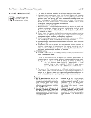 Blood Cultures—General Detection and Interpretation 3.4.1.20
G. Don gloves and place tube and plates for inoculation in biologic safety cabinet.
H. Aseptically remove a supernatant pipette from the pouch. Squeeze bulb of pipette,
collapsing it completely, and insert pipette into tube through the cap membrane. Do
not touch pipette stem. Release bulb slowly, allowing the supernatant blood to be
drawn into the pipette. When bubbles appear, remove the pipette without squeezing
the bulb, and discard in a biohazardous-waste container. If bubbles were not present
in the pipette, repeat the procedure with another pipette.
I. Vortex the contents for at least 20 s.
J. Aseptically remove a concentrate pipette from the package. Squeeze the pipette bulb,
collapsing it completely, and insert into the tube through the cap membrane so that
the stem reaches the bottom of the tube. Release bulb slowly, allowing the pellet to
be drawn into the pipette.
K. Remove pipette from tube and distribute the entire concentrate equally on media that
will allow recovery of the organism sought. Spread evenly over surface of each plate,
using separate loops or spreaders. Avoid the edges of the plates.
L. If the lysis-centrifugation system is used alone, inoculate a portion of the sediment
onto anaerobic plates or into anaerobic broth for recovery of anaerobes.
M. Incubate the media under the correct conditions and for sufﬁcient time to recover all
pathogens sought.
N. Incubate agar side down for the ﬁrst 24 h of incubation to maintain contact of the
inoculum with agar and to prevent concentrate from dripping onto the lid. After the
initial incubation, incubate plates agar side up. Generally plates are incubated for 4
days unless unusual fastidious organisms are suspected.
V. INTERPRETATION
A. The ISOLATOR system can be used for quantitative counting of microorganisms in
blood. Use the formula below.
CFU/ml ‫ס‬ total number of CFU on all plates/total number of plates on which or-
ganism is expected to grow ‫(ן‬times) number of plates inoculated per blood volume
Example: Number of colonies: BAP—2; CHOC—3; CHOC—2; CHOC—1;
CHOC—2. Therefore: 10 CFU/5 plates ‫ן‬ 5 plates/1.5 ml ‫ס‬ 7 CFU/ml
(pediatric blood) or BAP—5; CHOC—7; CHOC—7; fungal selective
agar—0. Therefore: 19/3 ‫ן‬ 4/10 ‫ס‬ 2.5 CFU/ml adult (10-ml tube).
B. The number of plate contaminants can be problematic in the interpretation of the
results with this system. Generally one colony of coagulase-negative staphylococci is
ignored, but the laboratory should work to achieve no contamination and monitor the
results to reduce false-positive reporting of larger numbers of skin microbiota.
References
1. Arpi, M., B. Gahrn-Hansen, and V. T. Ros-
dahl. 1988. Contaminating coagulase-nega-
tive staphylococci isolated in a lysis-centrifu-
gation (Isolator) blood culture system.
Application of different epidemiological
markers for deduction of mode of contamina-
tion. APMIS 96:611–617.
2. Henry, N. K., C. A. McLimans, A. J.
Wright, R. L. Thompson, W. R. Wilson, and
J. A. Washington II. 1983. Microbiological
and clinical evaluation of the Isolator lysis-
centrifugation blood culture tube. J. Clin. Mi-
crobiol. 17:864–869.
3. Isenberg, H. D. 1983. Clinical laboratory
comparison of the lysis-centrifugation blood
culture technique with radiometric and broth
approaches, p. 38–54. In A. Balows and A.
Sonnenwirth (ed.), Bacteremia—Laboratory
and Clinical Aspects. Charles C Thomas,
Springﬁeld, IL.
4. Thomson, R. B., Jr., S. J. Vanzo, N. K.
Henry, K. L. Guenther, and J. A. Washing-
ton II. 1984. Contamination of cultures pro-
cessed with the Isolator lysis-centrifugation
blood culture tube. J. Clin. Microbiol. 19:97–
99.
APPENDIX 3.4.1–2 (continued)
It is imperative that these
cultures be handled in a
biological safety cabinet.
 