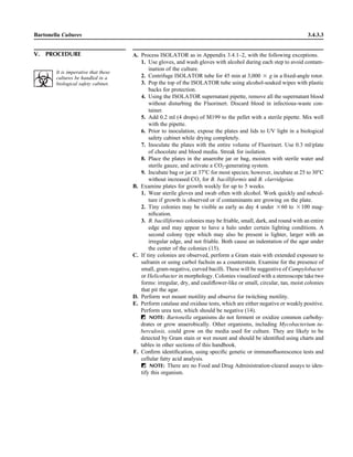 Bartonella Cultures 3.4.3.3
V. PROCEDURE A. Process ISOLATOR as in Appendix 3.4.1–2, with the following exceptions.
1. Use gloves, and wash gloves with alcohol during each step to avoid contam-
ination of the culture.
2. Centrifuge ISOLATOR tube for 45 min at 3,000 ‫ן‬ g in a ﬁxed-angle rotor.
3. Pop the top of the ISOLATOR tube using alcohol-soaked wipes with plastic
backs for protection.
4. Using the ISOLATOR supernatant pipette, remove all the supernatant blood
without disturbing the Fluorinert. Discard blood in infectious-waste con-
tainer.
5. Add 0.2 ml (4 drops) of M199 to the pellet with a sterile pipette. Mix well
with the pipette.
6. Prior to inoculation, expose the plates and lids to UV light in a biological
safety cabinet while drying completely.
7. Inoculate the plates with the entire volume of Fluorinert. Use 0.3 ml/plate
of chocolate and blood media. Streak for isolation.
8. Place the plates in the anaerobe jar or bag, moisten with sterile water and
sterile gauze, and activate a CO2-generating system.
9. Incubate bag or jar at 37ЊC for most species; however, incubate at 25 to 30ЊC
without increased CO2 for B. bacilliformis and B. clarridgeiae.
B. Examine plates for growth weekly for up to 5 weeks.
1. Wear sterile gloves and swab often with alcohol. Work quickly and subcul-
ture if growth is observed or if contaminants are growing on the plate.
2. Tiny colonies may be visible as early as day 4 under ‫06ן‬ to ‫001ן‬ mag-
niﬁcation.
3. B. bacilliformis colonies may be friable, small, dark, and round with an entire
edge and may appear to have a halo under certain lighting conditions. A
second colony type which may also be present is lighter, larger with an
irregular edge, and not friable. Both cause an indentation of the agar under
the center of the colonies (15).
C. If tiny colonies are observed, perform a Gram stain with extended exposure to
safranin or using carbol fuchsin as a counterstain. Examine for the presence of
small, gram-negative, curved bacilli. These will be suggestive of Campylobacter
or Helicobacter in morphology. Colonies visualized with a stereoscope take two
forms: irregular, dry, and cauliﬂower-like or small, circular, tan, moist colonies
that pit the agar.
D. Perform wet mount motility and observe for twitching motility.
E. Perform catalase and oxidase tests, which are either negative or weakly positive.
Perform urea test, which should be negative (14).
ᮃ NOTE: Bartonella organisms do not ferment or oxidize common carbohy-
drates or grow anaerobically. Other organisms, including Mycobacterium tu-
berculosis, could grow on the media used for culture. They are likely to be
detected by Gram stain or wet mount and should be identiﬁed using charts and
tables in other sections of this handbook.
F. Conﬁrm identiﬁcation, using speciﬁc genetic or immunoﬂuorescence tests and
cellular fatty acid analysis.
ᮃ NOTE: There are no Food and Drug Administration-cleared assays to iden-
tify this organism.
It is imperative that these
cultures be handled in a
biological safety cabinet.
 