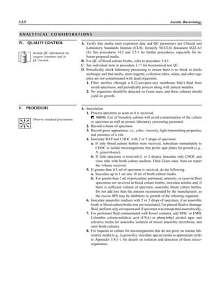 3.5.5 Aerobic Bacteriology
V. PROCEDURE A. Inoculation
1. Process specimen as soon as it is received.
ᮃ NOTE: Use of biosafety cabinet will avoid contamination of the culture
or specimen as well as protect laboratory processing personnel.
2. Record volume of specimen.
3. Record gross appearance, i.e., color, viscosity, light-transmitting properties,
and presence of a clot.
4. Inoculate BAP and CHOC with 2 or 3 drops of specimen.
a. If only blood culture bottles were received, subculture immediately to
CHOC to isolate microorganisms that prefer agar plates for growth (e.g.,
N. gonorrhoeae).
b. If little specimen is received (1 or 2 drops), inoculate only CHOC and
rinse tube with broth culture medium. Omit Gram stain. Note on report
the volume received.
5. If greater than 0.5 ml of specimen is received, do the following.
a. Inoculate up to 1 ml into 10 ml of broth culture media.
b. For greater than 2 ml of pericardial, peritoneal, amniotic, or synovial ﬂuid
specimens not received in blood culture bottles, inoculate aerobic and, if
there is sufﬁcient volume of specimen, anaerobic blood culture bottles.
Do not add less than the amount recommended by the manufacturer, as
the excess SPS may be inhibitory to growth of the infecting organism.
6. Inoculate anaerobic medium with 2 or 3 drops of specimen, if an anaerobic
broth or blood culture bottle was not inoculated. For pleural ﬂuid or drainage
ﬂuid, perform only on request and if specimen was transported anaerobically,
7. For peritoneal ﬂuid contaminated with bowel contents, add MAC or EMB,
Columbia colistin-nalidixic acid (CNA) or phenylethyl alcohol agar, and
selective media for anaerobic isolation of mixed anaerobic microbiota, and
omit broth cultures.
8. For requests to culture for microorganisms that do not grow on routine lab-
oratory media (e.g., Legionella), inoculate special media as appropriate (refer
to Appendix 3.4.1–1 for details on isolation and detection of these micro-
organisms).
Observe standard precautions.
A N A L Y T I C A L C O N S I D E R A T I O N S
IV. QUALITY CONTROL A. Verify that media meet expiration date and QC parameters per Clinical and
Laboratory Standards Institute (CLSI; formerly NCCLS) document M22-A3
(8). See procedures 14.2 and 3.3.1 for further procedures, especially for in-
house-prepared media.
B. For QC of blood culture broths, refer to procedure 3.4.1.
C. See individual tests in procedure 3.17 for biochemical test QC.
D. Periodically check laboratory processing to ensure there is no break in sterile
technique and that media, stain reagents, collection tubes, slides, and other sup-
plies are not contaminated with dead organisms.
1. Filter sterilize (through a 0.22-lm-pore-size membrane ﬁlter) ﬂuid from
saved specimens, and periodically process along with patient samples.
2. No organisms should be detected on Gram stain, and these cultures should
yield no growth.
Include QC information on
reagent container and in
QC records.
 