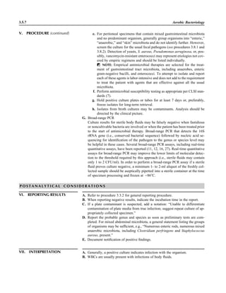 3.5.7 Aerobic Bacteriology
VII. INTERPRETATION A. Generally, a positive culture indicates infection with the organism.
B. WBCs are usually present with infections of body ﬂuids.
e. For peritoneal specimens that contain mixed gastrointestinal microbiota
and no predominant organism, generally group organisms into “enteric,”
“anaerobic,” and “skin” microbiota and do not identify further. However,
screen the culture for the usual fecal pathogens (see procedures 3.8.1 and
3.8.2). Detection of yeasts, S. aureus, Pseudomonas aeruginosa, or, pos-
sibly, vancomycin-resistant enterococci may represent etiologies not cov-
ered by empiric regimens and should be listed individually.
ᮃ NOTE: Empirical antimicrobial therapies are selected for the treat-
ment of gastrointestinal tract microbiota, including anaerobes, enteric
gram-negative bacilli, and enterococci. To attempt to isolate and report
each of these agents is labor-intensive and does not add to the requirement
to treat the patient with agents that are effective against all the usual
microbiota.
f. Perform antimicrobial susceptibility testing as appropriate per CLSI stan-
dards (7).
g. Hold positive culture plates or tubes for at least 7 days or, preferably,
freeze isolates for long-term retrieval.
h. Isolates from broth cultures may be contaminants. Analysis should be
directed by the clinical picture.
G. Broad-range PCR
Culture results for sterile body ﬂuids may be falsely negative when fastidious
or noncultivable bacteria are involved or when the patient has been treated prior
to the start of antimicrobial therapy. Broad-range PCR that detects the 16S
rRNA gene (i.e., conserved bacterial sequence) followed by nucleic acid se-
quencing for identiﬁcation of the pathogen to the genus or species level may
be helpful in these cases. Several broad-range PCR assays, including real-time
quantitative assays, have been reported (11, 12, 16, 27). Real-time quantitative
assays for broad-range PCR may improve the lower limits of molecular detec-
tion to the threshold required by this approach (i.e., sterile ﬂuids may contain
only 1 to 2 CFU/ml). In order to perform a broad-range PCR assay if a sterile
ﬂuid proves culture negative, a minimum 1- to 2-ml aliquot of the freshly col-
lected sample should be aseptically pipetted into a sterile container at the time
of specimen processing and frozen at ‫68מ‬ЊC.
P O S T A N A L Y T I C A L C O N S I D E R A T I O N S
VI. REPORTING RESULTS A. Refer to procedure 3.3.2 for general reporting procedure.
B. When reporting negative results, indicate the incubation time in the report.
C. If a plate contaminant is suspected, add a notation: “Unable to differentiate
contamination of plate media from true infection; suggest repeat culture of ap-
propriately collected specimen.”
D. Report the probable genus and species as soon as preliminary tests are com-
pleted. For mixed abdominal microbiota, a general statement listing the groups
of organisms may be sufﬁcient, e.g., “Numerous enteric rods, numerous mixed
anaerobic microbiota, including Clostridium perfringens and Staphylococcus
aureus, present.”
E. Document notiﬁcation of positive ﬁndings.
V. PROCEDURE (continued)
 