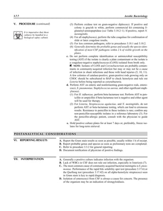 3.7.7 Aerobic Bacteriology
(3) Perform oxidase test on gram-negative diplococci. If positive and
colony is grayish to white, perform commercial kit containing d-
glutamyl-aminopeptidase (see Table 3.18.2–1). If positive, report N.
meningitidis.
(4) For all staphylococci, perform the tube coagulase for conﬁrmation of
slide or latex coagulase results.
(5) For less common pathogens, refer to procedures 3.18.1 and 3.18.2.
(6) Generally determine the probable genus and usually the species iden-
tiﬁcation of most CSF pathogens within 2 h of visible growth on the
plates.
c. Do not perform complete identiﬁcation or antimicrobial susceptibility
testing (AST) if the isolate is clearly a plate contaminant or the isolate is
a coagulase-negative staphylococcus (CoNS) isolated from broth only.
ᮃ NOTE: Isolates of CoNS and Corynebacterium are probably contam-
inants in community-acquired infection but may or may not be a cause
of infection in shunt infections and those with head injuries (5, 10, 11).
A few colonies of catalase-positive, gram-positive rods growing only on
CHOC should be subcultured to BAP to check hemolysis and rule out
Listeria before being reported as corynebacteria.
d. Perform AST on enteric and nonfermenting gram-negative rods, entero-
cocci, S. pneumoniae, Staphylococcus aureus, and other signiﬁcant staph-
ylococci.
(1) For H. inﬂuenzae, perform beta-lactamase test. Perform AST to pen-
icillin or ampicillin if beta-lactamase test is negative and either agent
will be used for therapy.
(2) For Listeria, Streptococcus agalactiae, and N. meningitidis, do not
perform AST or beta-lactamase testing, which can lead to erroneous
results. Resistance to penicillin in these isolates is rare; conﬁrm any
non-penicillin-susceptible isolates in a reference laboratory (3). For
the penicillin-allergic patient, consult with the physician to guide
AST.
e. Hold positive culture plates for at least 7 days or, preferably, freeze iso-
lates for long-term retrieval.
V. PROCEDURE (continued)
It is imperative that these
cultures be handled in a
biological safety cabinet.
P O S T A N A L Y T I C A L C O N S I D E R A T I O N S
VI. REPORTING RESULTS A. Report the Gram stain results as soon as possible, usually within 1 h of receipt.
B. Report probable genus and species as soon as preliminary tests are completed.
C. Refer to procedure 3.3.2 for general reporting.
D. Document notiﬁcation of physician of positive ﬁndings.
VII. INTERPRETATION A. Generally a positive culture indicates infection with the organism.
B. Lack of WBCs in CSF does not rule out infection, especially in listeriosis (7).
C. The most common cause of community-acquired bacterial meningitis is S. pneu-
moniae. Performance of the rapid bile solubility spot test (procedure 3.17.6) or
the Quellung test (procedure 3.17.42) on all alpha-hemolytic streptococci seen
in Gram stain is key to rapid diagnosis.
D. Isolation of enterococci from CSF is always a cause for concern. The presence
of the organism may be an indication of strongyloidiasis.
 