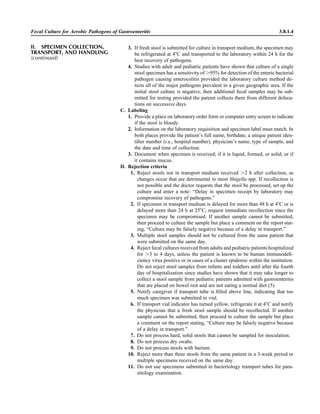 Fecal Culture for Aerobic Pathogens of Gastroenteritis 3.8.1.4
3. If fresh stool is submitted for culture in transport medium, the specimen may
be refrigerated at 4ЊC and transported to the laboratory within 24 h for the
best recovery of pathogens.
4. Studies with adult and pediatric patients have shown that culture of a single
stool specimen has a sensitivity of Ͼ95% for detection of the enteric bacterial
pathogen causing enterocolitis provided the laboratory culture method de-
tects all of the major pathogens prevalent in a given geographic area. If the
initial stool culture is negative, then additional fecal samples may be sub-
mitted for testing provided the patient collects them from different defeca-
tions on successive days.
C. Labeling
1. Provide a place on laboratory order form or computer entry screen to indicate
if the stool is bloody.
2. Information on the laboratory requisition and specimen label must match. In
both places provide the patient’s full name, birthdate, a unique patient iden-
tiﬁer number (i.e., hospital number), physician’s name, type of sample, and
the date and time of collection.
3. Document when specimen is received; if it is liquid, formed, or solid; or if
it contains mucus.
D. Rejection criteria
1. Reject stools not in transport medium received Ͼ2 h after collection, as
changes occur that are detrimental to most Shigella spp. If recollection is
not possible and the doctor requests that the stool be processed, set up the
culture and enter a note: “Delay in specimen receipt by laboratory may
compromise recovery of pathogens.”
2. If specimen in transport medium is delayed for more than 48 h at 4ЊC or is
delayed more than 24 h at 25ЊC, request immediate recollection since the
specimen may be compromised. If another sample cannot be submitted,
then proceed to culture the sample but place a comment on the report stat-
ing, “Culture may be falsely negative because of a delay in transport.”
3. Multiple stool samples should not be cultured from the same patient that
were submitted on the same day.
4. Reject fecal cultures received from adults and pediatric patients hospitalized
for Ͼ3 to 4 days, unless the patient is known to be human immunodeﬁ-
ciency virus positive or in cases of a cluster epidemic within the institution.
Do not reject stool samples from infants and toddlers until after the fourth
day of hospitalization since studies have shown that it may take longer to
collect a stool sample from pediatric patients admitted with gastroenteritis
that are placed on bowel rest and are not eating a normal diet (5).
5. Notify caregiver if transport tube is ﬁlled above line, indicating that too
much specimen was submitted in vial.
6. If transport vial indicator has turned yellow, refrigerate it at 4ЊC and notify
the physician that a fresh stool sample should be recollected. If another
sample cannot be submitted, then proceed to culture the sample but place
a comment on the report stating, “Culture may be falsely negative because
of a delay in transport.”
7. Do not process hard, solid stools that cannot be sampled for inoculation.
8. Do not process dry swabs.
9. Do not process stools with barium.
10. Reject more than three stools from the same patient in a 3-week period or
multiple specimens received on the same day.
11. Do not use specimens submitted in bacteriology transport tubes for para-
sitology examination.
II. SPECIMEN COLLECTION,
TRANSPORT, AND HANDLING
(continued)
 