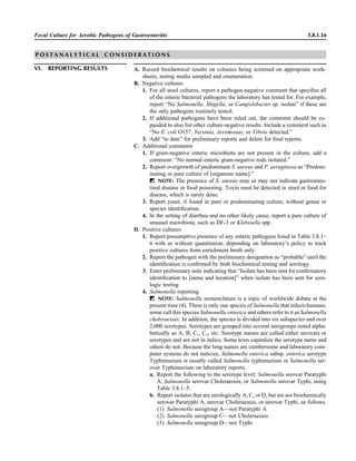Fecal Culture for Aerobic Pathogens of Gastroenteritis 3.8.1.16
P O S T A N A L Y T I C A L C O N S I D E R A T I O N S
VI. REPORTING RESULTS A. Record biochemical results on colonies being screened on appropriate work-
sheets, noting media sampled and enumeration.
B. Negative cultures
1. For all stool cultures, report a pathogen-negative comment that speciﬁes all
of the enteric bacterial pathogens the laboratory has tested for. For example,
report “No Salmonella, Shigella, or Campylobacter sp. isolate” if these are
the only pathogens routinely tested.
2. If additional pathogens have been ruled out, the comment should be ex-
panded to also list other culture-negative results. Include a comment such as
“No E. coli O157, Yersinia, Aeromonas, or Vibrio detected.”
3. Add “to date” for preliminary reports and delete for ﬁnal reports.
C. Additional comments
1. If gram-negative enteric microbiota are not present in the culture, add a
comment: “No normal enteric gram-negative rods isolated.”
2. Report overgrowth of predominant S. aureus and P. aeruginosa as “Predom-
inating or pure culture of [organism name].”
ᮃ NOTE: The presence of S. aureus may or may not indicate gastrointes-
tinal disease or food poisoning. Toxin must be detected in stool or food for
disease, which is rarely done.
3. Report yeast, if found in pure or predominating culture, without genus or
species identiﬁcation.
4. In the setting of diarrhea and no other likely cause, report a pure culture of
unusual microbiota, such as DF-3 or Klebsiella spp.
D. Positive cultures
1. Report presumptive presence of any enteric pathogens listed in Table 3.8.1–
6 with or without quantitation, depending on laboratory’s policy to track
positive cultures from enrichment broth only.
2. Report the pathogen with the preliminary designation as “probable” until the
identiﬁcation is conﬁrmed by both biochemical testing and serology.
3. Enter preliminary note indicating that “Isolate has been sent for conﬁrmatory
identiﬁcation to [name and location]” when isolate has been sent for sero-
logic testing.
4. Salmonella reporting
ᮃ NOTE: Salmonella nomenclature is a topic of worldwide debate at the
present time (4). There is only one species of Salmonella that infects humans;
some call this species Salmonella enterica and others refer to it as Salmonella
choleraesuis. In addition, the species is divided into six subspecies and over
2,000 serotypes. Serotypes are grouped into several serogroups noted alpha-
betically as A, B, C1, C2, etc. Serotype names are called either serovars or
serotypes and are not in italics. Some texts capitalize the serotype name and
others do not. Because the long names are cumbersome and laboratory com-
puter systems do not italicize, Salmonella enterica subsp. enterica serotype
Typhimurium is usually called Salmonella typhimurium or Salmonella ser-
ovar Typhimurium on laboratory reports.
a. Report the following to the serotype level: Salmonella serovar Paratyphi
A, Salmonella serovar Choleraesuis, or Salmonella serovar Typhi, using
Table 3.8.1–5.
b. Report isolates that are serologically A, C, or D, but are not biochemically
serovar Paratyphi A, serovar Choleraesuis, or serovar Typhi, as follows.
(1) Salmonella serogroup A—not Paratyphi A
(2) Salmonella serogroup C—not Choleraesuis
(3) Salmonella serogroup D—not Typhi
 
