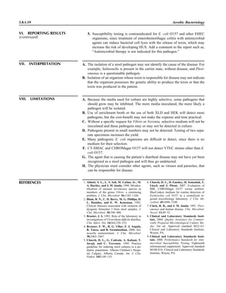 3.8.1.19 Aerobic Bacteriology
REFERENCES 1. Abbott, S. L., L. S. Seli, M. Catino, Jr., M.
A. Hartley, and J. M. Janda. 1998. Misiden-
tiﬁcation of unusual Aeromonas species as
members of the genus Vibrio: a continuing
problem. J. Clin. Microbiol. 36:1103–1104.
2. Blum, R. N., C. D. Berry, M. G. Phillips, D.
L. Hamilos, and E. W. Koneman. 1992.
Clinical illnesses associated with isolation of
dysgonic fermenter 3 from stool samples. J.
Clin. Microbiol. 30:396–400.
3. Brazier, J. S. 1993. Role of the laboratory in
investigations of Clostridium difﬁcile diarrhea.
Clin. Infect. Dis. 16(S4):228–233.
4. Brenner, F. W., R. G. Villar, F. J. Angulo,
R. Tauxe, and B. Swaminathan. 2000. Sal-
monella nomenclature. J. Clin. Microbiol.
38:2465–2467.
5. Church, D. L., G. Cadrain, A. Kabani, T.
Javaji, and C. Trevenen. 1995. Practice
guideline for ordering stool cultures in a pe-
diatric population. Alberta Children’s Hospi-
tal, Calgary, Alberta, Canada. Am. J. Clin.
Pathol. 103:149–153.
6. Church, D. L., D. Emshey, H. Semeniuk, T.
Lloyd, and J. Pitout. 2007. Evaluation of
BBL CHROMagar O157 versus sorbitol-
MacConkey medium for routine detection of
Escherichia coli O157 in a centralized re-
gional microbiology laboratory. J. Clin. Mi-
crobiol. 45:3098–3100.
7. Clark, R. B., and J. M. Janda. 1991. Plesi-
omonas and human disease. Clin. Microbiol.
Newsl. 13:49–52.
8. Clinical and Laboratory Standards Insti-
tute. 2004. Quality Assurance for Commer-
cially Prepared Microbiological Culture Me-
dia, 3rd ed. Approved standard M22-A3.
Clinical and Laboratory Standards Institute,
Wayne, PA.
9. Clinical and Laboratory Standards Insti-
tute. 2008. Performance Standards for Anti-
microbial Susceptibility Testing. Eighteenth
informational supplement. Approved standard
M100-S18. Clinical and Laboratory Standards
Institute, Wayne, PA.
VII. INTERPRETATION A. The isolation of a stool pathogen may not identify the cause of the disease. For
example, Salmonella is present in the carrier state, without disease, and Plesi-
omonas is a questionable pathogen.
B. Isolation of an organism whose toxin is responsible for disease may not indicate
that the organism possesses the genetic ability to produce the toxin or that the
toxin was produced in the patient.
VIII. LIMITATIONS A. Because the media used for culture are highly selective, some pathogens that
should grow may be inhibited. The more media inoculated, the more likely a
pathogen will be isolated.
B. Use of enrichment broth or the use of both XLD and HEK will detect more
pathogens, but the cost-beneﬁt may not make the expense and time practical.
C. Without a speciﬁc request for Vibrio or Yersinia, selective medium will not be
inoculated and these pathogens may or may not be detected in culture.
D. Pathogens present in small numbers may not be detected. Testing of two sepa-
rate specimens increases the yield.
E. Many pathogenic E. coli organisms are difﬁcult to detect, since there is no
medium for their selection.
F. CT-SMAC and CHROMagar O157 will not detect VTEC strains other than E.
coli O157.
G. The agent that is causing the patient’s diarrheal disease may not have yet been
recognized as a stool pathogen and will thus go undetected.
H. The physician must consider other agents, such as viruses and parasites, that
can be responsible for disease.
VI. REPORTING RESULTS
(continued)
5. Susceptibility testing is contraindicated for E. coli O157 and other EHEC
organisms, since treatment of enterohemorrhagic colitis with antimicrobial
agents can induce bacterial cell lysis with the release of toxin, which may
increase the risk of developing HUS. Add a comment to the report such as,
“Antimicrobial therapy is not indicated for this pathogen.”
 