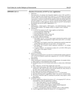 Fecal Culture for Aerobic Pathogens of Gastroenteritis 3.8.1.22
APPENDIX 3.8.1–2 Detection of Escherichia coli O157 by Latex Agglutination
I. PRINCIPLE
The Escherichia coli serotype most frequently isolated in cases of HC and HUS is
O157:H7. Detection of this serotype from a strain of E. coli is presumptive for the agent
of HUS and HC. Cytotoxin testing conﬁrms the identiﬁcation as a strain that produces
verocytotoxin. Colonies are mixed with latex particles coated with antibody against the
cell wall O antigen of E. coli O157. E. coli O157 will bind with the antibody, causing
the latex particles to visibly agglutinate. Bacteria which are not O157 will not bind to
the antiserum and will not result in agglutination (1–3).
II. SPECIMEN
Indole-positive, oxidase-negative, MUG-negative, non-sorbitol-fermenting colonies
from CT-SMAC medium. Test multiple colonies if a negative result is obtained.
III. MATERIALS
A. E. coli O157 kit stored at 2 to 8ЊC. Some suppliers are listed below.
1. Oxoid Incorporated, Ogdenburg, NY
2. Pro-Lab Diagnostics, Austin, TX
3. Remel Microbiology Products, Lenexa, KS
4. Meridian Diagnostics, Cincinnati, OH
B. Kits usually contain the following.
1. One dropper vial of E. coli O157 latex reagent containing latex particles coated
with puriﬁed rabbit immunoglobulin G (IgG) which reacts with E. coli somatic
antigen O157
2. One dropper vial of negative control latex containing latex particles coated with
puriﬁed rabbit IgG which does not react with E. coli serotype O157
3. One dropper vial of positive control suspension containing E. coli serotype
O157:H7 antigen
4. A negative control E. coli suspension (a culture of E. coli ATCC 25922 can be
used in place of the negative control)
5. Test cards
6. Mixing sticks
IV. QUALITY CONTROL
Check each lot of reagents prior to use and every 6 months thereafter with the suspension
of E. coli O157:H7 (positive control) and a suspension of E. coli (ATCC 25922) (neg-
ative control).
V. PROCEDURE
Follow manufacturer’s instructions and observe for agglutination. An example is below.
A. Bring reagents to room temperature before testing.
B. Resuspend colony in 0.5 ml of normal sterile saline in a culture tube to McFarland
3 to 5.
C. Place 1 drop of E. coli O157 latex reagent onto a test circle.
D. Using a sterile Pasteur pipette, add 1 drop of the colony suspension to the test circle.
Alternatively, add a drop of saline to the card and emulsify the colony directly in
the saline until a smooth suspension is obtained.
E. Mix reagent with the bacterial suspension in the test circle.
F. Rock card gently and examine for agglutination over a 1- to 2-min period.
G. Specimens showing positive agglutination within 2 min must be examined further.
H. Test positive specimens again by repeating the procedure using negative control
latex reagent.
VI. INTERPRETATION
A. Positive agglutination indicates the presence of E. coli serogroup O157 in the rec-
ommended time. Grade the agglutination as follows.
1. 4‫:ם‬ large clumps against a very clear background
2. 3‫:ם‬ large and small clumps against a clear background
3. 2‫:ם‬ small but deﬁnite clumps against a slightly clouded background
4. 1‫:ם‬ ﬁne granulation against a milky background
5. Negative: a homogeneous suspension of particles with no visible clumping.
B. A lack of agglutination indicates the absence of E. coli serogroup O157.
 