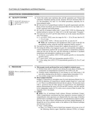 Fecal Culture for Campylobacter and Related Organisms 3.8.2.7
A N A L Y T I C A L C O N S I D E R A T I O N S
IV. QUALITY CONTROL A. Verify that media meet expiration date and QC parameters per Clinical and
Laboratory Standards Institute (CLSI; formerly NCCLS) document M22-A3
(3). See procedures 14.2 and 3.3.1 for further procedures, especially for in-
house-prepared media.
B. QC test each lot of campylobacter medium for growth requirements and inhi-
bition of fecal microbiota, per CLSI document M22-A3 (3). See Table 3.8.1–3
for QC organisms and testing details.
C. QC each lot of transport media with C. jejuni ATCC 33291 by following the
method outlined in section 14, Table 14.2–2, for QC listed under “Transport.”
D. Test each new lot of CF and NA disks before use in the manner described in
item V.D.6 below.
1. E. coli ATCC 25922; zone size range for NA ‫ס‬ 22 to 28 mm; that for CF
‫ס‬ 15 to 21 mm
2. C. jejuni ATCC 33291; Ͼ20-mm zone for NA; no zone for CF
ᮃ NOTE: QC erythromycin and ciproﬂoxacin disks as part of the QC for
susceptibility testing, using the usual QC organisms listed in section 5.
E. Test each lot of gas system to ensure that it supports the growth of C. jejuni.
F. For testing the ability of an organism to grow in a microaerobic atmosphere at
various temperatures, perform QC on each incubator or temperature condition,
when put into use for this test, with the following to determine if incubator
temperatures and atmospheric conditions are in control.
1. Arcobacter cryaerophilus ATCC 43158 (aerobic growth; no microaerobic
growth at 42ЊC)
2. C. jejuni ATCC 33291 (no microaerobic growth at 25ЊC)
3. C. fetus subsp. fetus ATCC 27374 (microaerobic growth at 25, 35 to 37, and
42ЊC)
V. PROCEDURE A. Microscopic (rarely performed but can be helpful in isolated cases)
1. Perform Gram stain in selected cases during the acute phase of diarrhea for
visualization of campylobacters (sensitivity, 66 to 94%) (18, 20).
2. Visualize motile campylobacters in wet mounts of very fresh stools (Ͻ30
min old) as darting across the ﬁeld in a zigzag fashion (procedure 3.2.3).
3. Use acridine orange stain for problem cultures (procedure 3.2.2).
B. Direct antigen detection
ProSpecT Campylobacter microplate assay for stool specimens (Remel, Inc.) is
an EIA for detection of Campylobacter speciﬁc antigen found in C. jejuni and
C. coli. There is no differentiation between the two species. The test cross-reacts
with C. upsaliensis but not other species of Campylobacter (8). Performance
analysis demonstrated the assay to be 96 and 89% sensitive and 99% speciﬁc
in two independent studies (8, 21), with a cost in excess of that of culture. See
Appendix 3.8.2–1 for details.
C. Culture
ᮃ NOTE: Use of enrichment broth cultures (Preston enrichment, Campy-
THIO, Campylobacter enrichment) has been reported to increase isolation of
campylobacters when specimens are obtained after the acute stage of diarrhea
and the broth is incubated overnight at 42ЊC and subcultured to selective media.
However, the value of these enrichments has not been studied adequately, al-
though the use of two primary media or the addition of the ﬁltration technique
also increases recovery.
1. Feces—routine plating
a. Place 1 to 3 drops of stool or broth from transport vial on one or two of
the following selective agars: blood-free charcoal, CCDA, or Campy-
Observe standard precautions.
Include QC information on
reagent container and in
QC records.
 