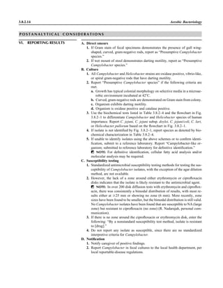3.8.2.14 Aerobic Bacteriology
P O S T A N A L Y T I C A L C O N S I D E R A T I O N S
VI. REPORTING RESULTS A. Direct smears
1. If Gram stain of fecal specimens demonstrates the presence of gull wing-
shaped, curved, gram-negative rods, report as “Presumptive Campylobacter
species.”
2. If wet mount of stool demonstrates darting motility, report as “Presumptive
Campylobacter species.”
B. Culture
1. All Campylobacter and Helicobacter strains are oxidase positive, vibrio-like,
or spiral gram-negative rods that have darting motility.
2. Report “Presumptive Campylobacter species” if the following criteria are
met.
a. Growth has typical colonial morphology on selective media in a microae-
robic environment incubated at 42ЊC.
b. Curved, gram-negative rods are demonstrated on Gram stain from colony.
c. Organism exhibits darting motility.
d. Organism is oxidase positive and catalase positive.
3. Use the biochemical tests listed in Table 3.8.2–4 and the ﬂowchart in Fig.
3.8.2–1 to differentiate Campylobacter and Helicobacter species of human
importance. Report C. jejuni, C. jejuni subsp. doylei, C. jejuni/coli, C. lari,
or Helicobacter pullorum based on the ﬂowchart in Fig. 3.8.2–1.
4. If isolate is not identiﬁed by Fig. 3.8.2–1, report species as denoted by bio-
chemical characterization in Table 3.8.2–4.
5. If unable to identify isolates using the above schemes or to conﬁrm identi-
ﬁcation, submit to a reference laboratory. Report “Campylobacter-like or-
ganism; submitted to reference laboratory for deﬁnitive identiﬁcation.”
ᮃ NOTE: For deﬁnitive identiﬁcation, cellular fatty acid analysis and/or
molecular analysis may be required.
C. Susceptibility testing
1. Standardized antimicrobial susceptibility testing methods for testing the sus-
ceptibility of Campylobacter isolates, with the exception of the agar dilution
method, are not available.
2. However, the lack of a zone around either erythromycin or ciproﬂoxacin
disks indicates that the isolate is likely resistant to the antimicrobial agent.
ᮃ NOTE: In over 200 disk diffusion tests with erythromycin and ciproﬂox-
acin, there was consistently a bimodal distribution of results, with most re-
sults either at Ն25 mm or showing no zone (6 mm). More recently, zone
sizes have been found to be smaller, but the bimodal distribution is still valid.
No Campylobacter isolates have been found that are susceptible to NA (large
zone) but resistant to ciproﬂoxacin (no zone) (R. Nadarajah, personal com-
munication).
3. If there is no zone around the ciproﬂoxacin or erythromycin disk, enter the
following: “By a nonstandard susceptibility test method, isolate is resistant
to [drug].”
4. Do not report any isolate as susceptible, since there are no standardized
interpretive criteria for Campylobacter.
D. Notiﬁcation
1. Notify caregiver of positive ﬁndings.
2. Report Campylobacter in fecal cultures to the local health department, per
local reportable-disease regulations.
 