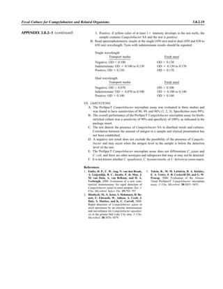 3. Positive: if yellow color of at least 1‫ם‬ intensity develops in the test wells, the
sample contains Campylobacter SA and the test is positive.
B. Read spectrophotometric results at the single (450 nm) and/or dual (450 and 630 to
650 nm) wavelength. Tests with indeterminate results should be repeated.
Single wavelength
Transport media Fresh stool
Negative: OD Ͻ 0.100 OD Ͻ 0.130
Indeterminate: OD ‫ס‬ 0.100 to 0.130 OD ‫ס‬ 0.130 to 0.170
Positive: OD Ͼ 0.130 OD Ͼ 0.170
Dual wavelength
Transport media Fresh stool
Negative: OD Ͻ 0.070 OD Ͻ 0.100
Indeterminate: OD ‫ס‬ 0.070 to 0.100 OD ‫ס‬ 0.100 to 0.140
Positive: OD Ͼ 0.100 OD Ͼ 0.140
VII. LIMITATIONS
A. The ProSpecT Campylobacter microplate assay was evaluated in three studies and
was found to have sensitivities of 80, 89, and 96% (1, 2, 3). Speciﬁcities were 99%.
B. The overall performance of the ProSpecT Campylobacter microplate assay for broth-
enriched culture was a sensitivity of 90% and speciﬁcity of 100%, as indicated in the
package insert.
C. The test detects the presence of Campylobacter SA in diarrheal stools and cultures.
Correlation between the amount of antigen in a sample and clinical presentation has
not been established.
D. A negative test result does not exclude the possibility of the presence of Campylo-
bacter and may occur when the antigen level in the sample is below the detection
level of the test.
E. The ProSpecT Campylobacter microplate assay does not differentiate C. jejuni and
C. coli, and there are other serotypes and subspecies that may or may not be detected.
F. It is not known whether C. upsaliensis, C. hyointestinalis, or C. helveticus cross-reacts.
Fecal Culture for Campylobacter and Related Organisms 3.8.2.19
References
1. Endtz, H. P., C. W. Ang, N. van den Braak,
A. Luijendijk, B. C. Jacobs, P. de Man, J.
M. van Duin, A. van Belkum, and H. A.
Verbrugh. 2000. Evaluation of a new com-
mercial immunoassay for rapid detection of
Campylobacter jejuni in stool samples. Eur. J.
Clin. Microbiol. Infect. Dis. 19:794–797.
2. Hindiyeh, M., S. Jense, S. Hohmann, H. Be-
nett, C. Edwards, W. Aldeen, A. Croft, J.
Daly, S. Mottice, and K. C. Carroll. 2000.
Rapid detection of Campylobacter jejuni in
stool specimens by an enzyme immunoassay
and surveillance for Campylobacter upsalien-
sis in the greater Salt Lake City area. J. Clin.
Microbiol. 38:3076–3079.
3. Tolcin, R., M. M. LaSalvia, B. A. Kirkley,
E. A. Vetter, F. R. Cockerill III, and G. W.
Procop. 2000. Evaluation of the Alexon-
Trend ProSpectT Campylobacter microplate
assay. J. Clin. Microbiol. 38:3853–3855.
APPENDIX 3.8.2–1 (continued)
 