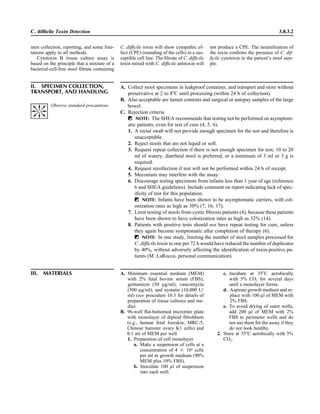 men collection, reporting, and some limi-
tations apply to all methods.
Cytotoxin B tissue culture assay is
based on the principle that a mixture of a
bacterial-cell-free stool ﬁltrate containing
C. difﬁcile Toxin Detection 3.8.3.2
C. difﬁcile toxin will show cytopathic ef-
fect (CPE) (rounding of the cells) in a sus-
ceptible cell line. The ﬁltrate of C. difﬁcile
toxin mixed with C. difﬁcile antitoxin will
not produce a CPE. The neutralization of
the toxin conﬁrms the presence of C. dif-
ﬁcile cytotoxin in the patient’s stool sam-
ple.
II. SPECIMEN COLLECTION,
TRANSPORT, AND HANDLING
A. Collect stool specimens in leakproof container, and transport and store without
preservative at 2 to 8ЊC until processing (within 24 h of collection).
B. Also acceptable are lumen contents and surgical or autopsy samples of the large
bowel.
C. Rejection criteria
ᮃ NOTE: The SHEA recommends that testing not be performed on asymptom-
atic patients, even for test of cure (4, 5, 6).
1. A rectal swab will not provide enough specimen for the test and therefore is
unacceptable.
2. Reject stools that are not liquid or soft.
3. Request repeat collection if there is not enough specimen for test; 10 to 20
ml of watery, diarrheal stool is preferred, or a minimum of 3 ml or 3 g is
required.
4. Request recollection if test will not be performed within 24 h of receipt.
5. Meconium may interfere with the assay.
6. Discourage testing specimens from infants less than 1 year of age (reference
6 and SHEA guidelines). Include comment on report indicating lack of spec-
iﬁcity of test for this population.
ᮃ NOTE: Infants have been shown to be asymptomatic carriers, with col-
onization rates as high as 50% (7, 16, 17).
7. Limit testing of stools from cystic ﬁbrosis patients (4), because these patients
have been shown to have colonization rates as high as 32% (14).
8. Patients with positive tests should not have repeat testing for cure, unless
they again become symptomatic after completion of therapy (6).
ᮃ NOTE: In one study, limiting the number of stool samples processed for
C. difﬁcile toxin to one per 72 h would have reduced the number of duplicates
by 40%, without adversely affecting the identiﬁcation of toxin-positive pa-
tients (M. LaRocco, personal communication).
III. MATERIALS A. Minimum essential medium (MEM)
with 2% fetal bovine serum (FBS),
gentamicin (50 lg/ml), vancomycin
(500 lg/ml), and nystatin (10,000 U/
ml) (see procedure 10.3 for details of
preparation of tissue cultures and me-
dia)
B. 96-well ﬂat-bottomed microtiter plate
with monolayer of diploid ﬁbroblasts
(e.g., human fetal foreskin, MRC-5,
Chinese hamster ovary K1 cells) and
0.1 ml of MEM per well
1. Preparation of cell monolayer
a. Make a suspension of cells at a
concentration of 4 ‫ן‬ 104
cells
per ml in growth medium (90%
MEM plus 10% FBS).
b. Inoculate 100 ll of suspension
into each well.
c. Incubate at 35ЊC aerobically
with 5% CO2 for several days
until a monolayer forms.
d. Aspirate growth medium and re-
place with 100 ll of MEM with
2% FBS.
e. To avoid drying of outer wells,
add 200 ll of MEM with 2%
FBS to perimeter wells and do
not use them for the assay if they
do not look healthy.
2. Store at 35ЊC aerobically with 5%
CO2.
Observe standard precautions.
 