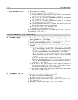 B. Inoculation (see Fig. 3.8.3–1)
1. Remove medium from right wells of double rows.
2. Add 100 ll of working dilution antitoxin to each right well immediately after
medium is removed but before adding patient’s specimen.
3. Add 100 ll of the 1:50 dilution of patient’s specimen to the left and right
wells of the double rows (1:100 dilution).
4. Add 100 ll of the 1:10 dilution of patient’s specimen to the left and right
wells of the double rows (1:20 dilution).
5. The same pipette tip can be used for pipetting both dilutions of the same
specimen if the higher dilution is inoculated ﬁrst.
6. Save dilutions and stool at 4ЊC for further testing.
7. Inoculate toxin and toxin-antitoxin controls.
C. Incubate the tray for a minimum of 12 to 18 h at 33 to 35ЊC with 3 to 5% CO2.
D. Read for CPE at 24 and 48 h.
3.8.3.5 Aerobic Bacteriology
P O S T A N A L Y T I C A L C O N S I D E R A T I O N S
VI. INTERPRETATION A. If stool ﬁltrate and stool ﬁltrate plus antitoxin are both negative, this is inter-
preted as negative for C. difﬁcile toxin.
B. If stool ﬁltrate is positive and stool ﬁltrate plus antitoxin is negative at the same
dilution, this is interpreted as positive for C. difﬁcile toxin.
C. If stool ﬁltrate and stool ﬁltrate plus antitoxin are both positive, this is an equivo-
cal result.
1. Wells with 1:20 dilution stool extract plus antitoxin can show breakthrough
CPE in a strongly positive specimen. In this case a deﬁnite reduction (50%)
in CPE of the 1:100 dilution stool extract plus antitoxin compared to the
1:20 dilution plus antitoxin well suggests presence of C. difﬁcile toxin.
a. If the well with the 1:100 dilution plus antitoxin also shows breakthrough
CPE, set up further dilutions of 1:200, 1:400, etc., with and without the
antitoxin.
b. Use the 1:20 dilution extract to make further dilutions.
c. Determine the highest dilution of stool extract plus antitoxin that shows
no CPE. If the stool extract at that dilution shows CPE, the specimen is
positive for C. difﬁcile toxin.
2. If CPE shows in stool extract-plus-antitoxin well of the highest dilution of
stool extract that shows CPE, the CPE is not due to C. difﬁcile toxin. Request
another sample, since the results cannot be interpreted.
3. If the cell sheet is deteriorating nonspeciﬁcally, request another sample, since
these results cannot be interpreted.
VII. REPORTING RESULTS A. Report positive results as “C. difﬁcile toxin positive.”
1. Notify the caregiver who ordered the test.
2. Report positives as soon as neutralized CPE is observed.
B. Report preliminary negative results as “No C. difﬁcile toxin detected at 24 h;
ﬁnal reading at 48 h.”
C. Report ﬁnal negative results as “No C. difﬁcile toxin detected.”
V. PROCEDURE (continued)
 