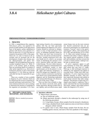 3.8.4.1
3.8.4 Helicobacter pylori Cultures
P R E A N A L Y T I C A L C O N S I D E R A T I O N S
I. PRINCIPLE
In 1984, a campylobacter-like organism,
Helicobacter pylori, was reported to be
present in high numbers in the deep mucus
layer of the gastric surface epithelium in
patients with chronic active gastritis (11).
Since its discovery, H. pylori has been es-
timated to be present in 50% of the popu-
lation (10, 11), and it is known to be as-
sociated with an increased risk for the
development of peptic ulcer disease, gas-
tric adenocarcinoma, and gastric non-
Hodgkin’s B-cell lymphomas (mucosa-as-
sociated lymphoid tissue) (2). While H.
pylori is the primary agent of disease,
there are increasing reports of evidence of
other spiral organisms (e.g., Helicobacter
heilmannii) present as part of the human
microbiota (1, 2, 14), which are often un-
cultivable but may be responsible for gas-
tritis.
There are a number of tests available
to diagnose H. pylori infection which can
be categorized into invasive (requiring en-
doscopy and biopsy) and noninvasive. The
most common noninvasive test is serology
to determine the presence of antibodies to
the organism (see procedure 11.9). Sero-
logic testing, if positive, for a symptomatic
patient who has not been previously
treated supports the diagnosis of H. pylori.
Caution should be exercised in interpre-
tation in areas of high prevalence of H.
pylori, as antibodies generally remain for
life. These tests have been reviewed by
Laheij et al. (6) and are not discussed fur-
ther here. Another noninvasive test is the
urea breath test (3), which is an accurate
means of identifying the presence of H.
pylori infection before and after antimi-
crobial therapy. The test is labor-intensive
and requires expensive instrumentation for
analysis (scintillation counter or mass
spectroscope), yet for the patient it is sim-
ple, rapid, and relatively inexpensive. A
stool EIA antigen test (Appendix 3.8.4–1)
is also a sensitive noninvasive test that has
been shown to be a good method for initial
diagnosis and for monitoring eradication
after antimicrobial therapy (13). However,
the cost of this assay is high.
There are three tests available to diag-
nose the disease invasively from gastric
biopsy specimens. Because of their ease of
use, rapidity, and cost-effectiveness, rapid
urease biopsy tests are the most common
test. Several commercial tests are ap-
proved for performance by nonlaboratory
scientists (“waived” tests) in the gastro-
enterologists’ ofﬁces, with sensitivities of
89 to 98% and speciﬁcities of 93 to 98%
(3, 5). Other tests include histologic ex-
amination and culture. Culture is demand-
ing, requires special conditions of trans-
port and incubation, and does not provide
a result in a timely manner, making it use-
ful only in selected cases.
H. pylori organisms appear in gull
wing formation on Gram stain, although
after culture they may form a U shape.
With age or after prolonged exposure to
ambient air, the organisms may appear as
coccoidal forms. Unlike most other cam-
pylobacters, H. pylori organisms possess
abundant amounts of urease. They pro-
duce superoxide dismutase and catalase in
much greater amounts than other campy-
lobacters. The presence of gull wing or U-
shaped gram-negative organisms from a
gastric specimen that are microaerophilic
and urease, catalase, and oxidase positive
makes the diagnosis of H. pylori.
II. SPECIMEN COLLECTION,
TRANSPORT, AND HANDLING
A. Specimen collection
1. Obtain biopsy specimens.
a. Pass an endoscope orally.
b. Obtain specimens through a channel in the endoscope by using one of
the following procedures.
(1) Using biopsy forceps, obtain samples from the stomach or duodenum.
(2) Using a sheathed brush, brush suspicious areas several times to obtain
adequate cellular material.
c. If a gastric ulcer is seen, obtain biopsy samples from the base, the sur-
rounding gastric mucosa, and each of the four quadrants of the margin.
Observe standard precautions.
 