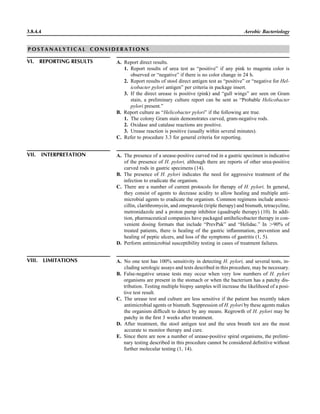 3.8.4.4 Aerobic Bacteriology
P O S T A N A L Y T I C A L C O N S I D E R A T I O N S
VI. REPORTING RESULTS A. Report direct results.
1. Report results of urea test as “positive” if any pink to magenta color is
observed or “negative” if there is no color change in 24 h.
2. Report results of stool direct antigen test as “positive” or “negative for Hel-
icobacter pylori antigen” per criteria in package insert.
3. If the direct urease is positive (pink) and “gull wings” are seen on Gram
stain, a preliminary culture report can be sent as “Probable Helicobacter
pylori present.”
B. Report culture as “Helicobacter pylori” if the following are true.
1. The colony Gram stain demonstrates curved, gram-negative rods.
2. Oxidase and catalase reactions are positive.
3. Urease reaction is positive (usually within several minutes).
C. Refer to procedure 3.3 for general criteria for reporting.
VII. INTERPRETATION A. The presence of a urease-positive curved rod in a gastric specimen is indicative
of the presence of H. pylori, although there are reports of other urea-positive
curved rods in gastric specimens (14).
B. The presence of H. pylori indicates the need for aggressive treatment of the
infection to eradicate the organism.
C. There are a number of current protocols for therapy of H. pylori. In general,
they consist of agents to decrease acidity to allow healing and multiple anti-
microbial agents to eradicate the organism. Common regimens include amoxi-
cillin, clarithromycin, and omeprazole (triple therapy) and bismuth, tetracycline,
metronidazole and a proton pump inhibitor (quadruple therapy) (10). In addi-
tion, pharmaceutical companies have packaged antihelicobacter therapy in con-
venient dosing formats that include “PrevPak” and “Helidac.” In Ͼ90% of
treated patients, there is healing of the gastric inﬂammation, prevention and
healing of peptic ulcers, and loss of the symptoms of gastritis (1, 5).
D. Perform antimicrobial susceptibility testing in cases of treatment failures.
VIII. LIMITATIONS A. No one test has 100% sensitivity in detecting H. pylori, and several tests, in-
cluding serologic assays and tests described in this procedure, may be necessary.
B. False-negative urease tests may occur when very low numbers of H. pylori
organisms are present in the stomach or when the bacterium has a patchy dis-
tribution. Testing multiple biopsy samples will increase the likelihood of a posi-
tive test result.
C. The urease test and culture are less sensitive if the patient has recently taken
antimicrobial agents or bismuth. Suppression of H. pylori by these agents makes
the organism difﬁcult to detect by any means. Regrowth of H. pylori may be
patchy in the ﬁrst 3 weeks after treatment.
D. After treatment, the stool antigen test and the urea breath test are the most
accurate to monitor therapy and cure.
E. Since there are now a number of urease-positive spiral organisms, the prelimi-
nary testing described in this procedure cannot be considered deﬁnitive without
further molecular testing (1, 14).
 
