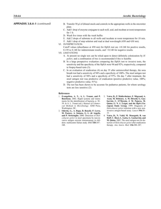 B. Transfer 50 ll of diluted stools and controls in the appropriate wells in the microtiter
plate.
C. Add 1 drop of enzyme conjugate to each well, seal, and incubate at room temperature
for 1 h.
D. Wash ﬁve times with the wash buffer.
E. Add 2 drops of substrate to all wells and incubate at room temperature for 10 min.
F. Add 1 drop of stop solution and read at dual wavelength (450 and 630 nm).
VI. INTERPRETATION
Cutoff values (absorbance at 450 nm) for HpSA test are Ն0.160 for positive results,
0.159 to 0.140 for indeterminate results, and Ͻ0.140 for negative results.
VII. LIMITATIONS
A. At present no single test can be relied upon to detect deﬁnitely colonization by H.
pylori, and a combination of two is recommended if this is feasible.
B. In a large prospective evaluation comparing the HpSA test to invasive tests, the
sensitivity and the speciﬁcity of the HpSA were 94 and 92%, respectively, compared
to biopsy-based tests (3).
C. In an evaluation of eradication (4) on day 35 after antimicrobial therapy, the urea
breath test had a sensitivity of 94% and a speciﬁcity of 100%. The stool antigen test
had a sensitivity of 94% and a speciﬁcity of 97%. On day 7 after treatment, the
stool antigen test was predictive of eradication (positive predictive value, 100%;
negative predictive value, 91%).
D. The test has been shown to be accurate for pediatrics patients, for whom serology
tests are less sensitive (2).
3.8.4.6 Aerobic Bacteriology
References
1. Evangelista, A. T., A. L. Truant, and P.
Bourbeau. 2002. Rapid systems and instru-
ments for the identiﬁcation of bacteria, p. 38–
39. In A. L. Truant (ed.), Manual of Commer-
cial Methods in Microbiology. ASM Press,
Washington, DC.
2. Oderda, G., A. Rapa, B. Ronchi, P. Lerro,
M. Pastore, A. Staiano, G. L. de` Angelis,
and P. Strisciuglio. 2000. Detection of Heli-
cobacter pylori in stool specimens by non-in-
vasive antigen enzyme immunoassay in chil-
dren: multicentre Italian study. BMJ 320:347–
348.
3. Vaira, D., P. Malfertheiner, F. Me`graud, A.
Axon, M. Deltenre, A. M. Hirschl, G. Gas-
barrini, C. O’Morain, J. M. Pajares, M.
Quina, G. N. J. Tytgat, and the HpSA Eu-
ropean Study Group. 1999. Diagnosis of
Helicobacter pylori infection with a new non-
invasive antigen-based assay. Lancet 354:30–
33.
4. Vaira, D., N. Vakil, M. Menegatti, B. van
Hoff, C. Ricci, L. Gatta, G. Gasbarrini, and
M. Quina. 2002. The stool antigen test for de-
tection of Helicobacter pylori after eradication
therapy. Ann. Intern. Med. 136:280–287.
APPENDIX 3.8.4–1 (continued)
 