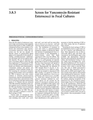 3.8.5.1
3.8.5 Screen for Vancomycin-Resistant
Enterococci in Fecal Cultures
P R E A N A L Y T I C A L C O N S I D E R A T I O N S
I. PRINCIPLE
Since the ﬁrst report of enterococci resis-
tant to high concentrations of glycopeptide
antimicrobial agents in 1988, a sudden and
widespread increase in the incidence of in-
fection and colonization with vancomy-
cin-resistant enterococci (VRE) has oc-
curred over the last two decades (7).
Speciﬁc classes of antimicrobial agents
appear to be responsible for the spread, in-
cluding extended-spectrum cephalospo-
rins and drugs with activity against anaer-
obic bacteria. The use of vancomycin to
treat Clostridium difﬁcile colitis has also
been implicated (7). Transmission of VRE
can be through patient-to-patient contact,
health care workers, and contaminated en-
vironmental surfaces and patient care
equipment. Control methods include rou-
tine screening for vancomycin resistance
among clinical isolates, active surveillance
for VRE in intensive care units, contact
isolation to minimize person-to-person
transmission, rigorous decontamination of
patient contact areas, and restriction of the
use of vancomycin and other antimicrobial
agents (1, 2). Patients who are colonized
with VRE should be identiﬁed so that con-
tact isolation can be instituted. Screening
for VRE may facilitate removal of patients
from isolation if three consecutive fecal
cultures are negative for VRE. This pro-
cedure describes a method to screen for
fecal carriage of VRE.
Various types of vancomycin resis-
tance have been genotypically character-
ized, including vanA, vanB, vanC, vanD,
and vanE. vanA and vanD are most often
seen in Enterococcus faecium. vanB and
vanE are mostly seen in Enterococcus fae-
calis. The mechanism of resistance of
vanA and vanB is a plasmid-mediated
transposon capable of altering the dipep-
tide terminus of peptidoglycan from a D-
alanyl-D-alanine to the depsipeptide D-
alanyl-D-lactate, which then binds
vancomycin with a very low afﬁnity. The
MICs of vancomycin for enterococci with
the vanA or vanB genotype are typically
greater than 32 lg/ml. It is these genotypes
that have been associated with spread of
resistance within hospitals and nursing
homes. Phenotypically, the deﬁnition of
VRE includes those E. faecalis, E. fae-
cium, and Enterococcus rafﬁnosus organ-
isms that are resistant to vancomycin with
MICs usually Ն32 lg/ml (3). It does not
include motile enterococci, Enterococcus
gallinarum, and Enterococcus casseliﬂa-
vus, which have intrinsic low-level van-
comycin resistance mediated by vanC.
These species do not account for the
spread of vancomycin resistance and are
generally susceptible to other agents, such
as ampicillin and aminoglycosides. Al-
though most commercially available iden-
tiﬁcation systems adequately differentiate
E. faecalis from other species of entero-
cocci, additional tests, including motility,
are required to distinguish the motile en-
terococci, E. gallinarum, and E. casseliﬂa-
vus from E. faecium and E. rafﬁnosus (2).
Such identiﬁcation to the species level is
necessary to limit the reporting of VRE to
only those strains that are of epidemio-
logic concern.
Screening for fecal carriage of VRE is
accomplished by fecal or rectal swab cul-
ture on a selective and differential me-
dium. Most laboratories rely on bile-es-
culin-azide (BEA) agar and broth with
vancomycin, but chromogenic agar is also
available and demonstrates improved
detection and workload by decreased sub-
culture and biochemical testing of colo-
nies (http://www.chromagar.com; avail-
able from bioMe´rieux) (9, 10). Esculin is
included to detect esculin-hydrolyzing en-
terococci, ferric citrate to provide ferric
ions, bile salts to inhibit gram-positive
bacteria other than enterococci, and so-
dium azide to inhibit gram-negative bac-
teria. Esculin forms glucose and esculetin
when hydrolyzed by enterococci. Escule-
tin reacts with the ferric ions to produce
dark brown to black color development in
the medium, allowing recognition of the
enterococci (5). The vancomycin concen-
tration ranges from 6 to 10 lg/ml depend-
ing on the manufacturer; sensitivity and
speciﬁcity will vary with the concentration
used (8). CHROMagar VRE contains in-
hibitory and chromogenic substrates that
allow presumptive identiﬁcation of E. fae-
cium as mauve colonies and E. faecalis as
blue colonies. Also see procedures 5.6 and
13.17.
 