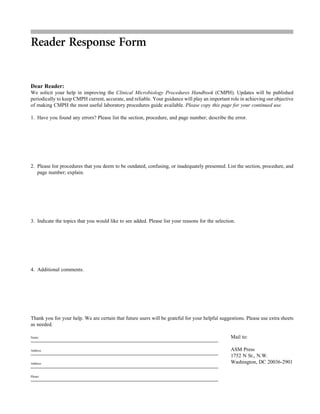 Reader Response Form
Dear Reader:
We solicit your help in improving the Clinical Microbiology Procedures Handbook (CMPH). Updates will be published
periodically to keep CMPH current, accurate, and reliable. Your guidance will play an important role in achieving our objective
of making CMPH the most useful laboratory procedures guide available. Please copy this page for your continued use.
1. Have you found any errors? Please list the section, procedure, and page number; describe the error.
2. Please list procedures that you deem to be outdated, confusing, or inadequately presented. List the section, procedure, and
page number; explain.
3. Indicate the topics that you would like to see added. Please list your reasons for the selection.
4. Additional comments.
Thank you for your help. We are certain that future users will be grateful for your helpful suggestions. Please use extra sheets
as needed.
Name:
Address:
Address:
Phone:
Mail to:
ASM Press
1752 N St., N.W.
Washington, DC 20036-2901
 
