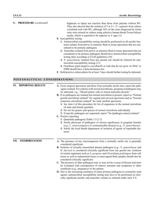 3.9.1.13 Aerobic Bacteriology
hippurate or lipase test reaction than those from patients without BV.
They also showed that the isolation of 3 or 4‫ם‬ G. vaginalis from culture
correlated well with BV, although 26% of the cases diagnosed by Gram
stain were missed on culture using selective human blood-Tween bilayer
media, which is reported to be superior to V agar (1).
E. Susceptibility testing
1. Antimicrobial susceptibility testing should be performed on all aerobic bac-
terial isolates from pelvic or amniotic ﬂuid or tissue specimens that are con-
sidered to be primary pathogens.
2. Anaerobes isolated from pelvic or amniotic ﬂuid or tissue specimens that are
considered to be primary pathogens should have antimicrobial susceptibility
testing done according to CLSI guidelines (10).
3. N. gonorrhoeae isolated from any genital site should be referred for anti-
microbial susceptibility testing (11).
4. Fastidious gram-negative coccobacilli or rods that do not grow on MAC or
EMB should have a beta-lactamase test.
F. Hold positive culture plates for at least 7 days should further testing be indicated.
V. PROCEDURE (continued)
P O S T A N A L Y T I C A L C O N S I D E R A T I O N S
VI. REPORTING RESULTS A. From surgical specimens and those from normally sterile sites, report the path-
ogens isolated. For cultures with mixed microbiotas, grouping of pathogens may
be indicated, e.g., “Mixed enteric rods or mixed anaerobes present.”
B. If no pathogens are isolated but normal microbiota is present, report as “Normal
genital microbiota isolated” for vaginal and cervical specimens and as “Normal
cutaneous microbiota isolated” for male urethral specimens.
1. See item I of this procedure for list of organisms in the normal microbiota
of male and female genitalia.
2. Do not list genera and species of normal microbiota individually.
3. If speciﬁc pathogens are requested, report “No [pathogen name] isolated.”
C. Positive reporting
1. Quantitate pathogens (Table 3.3.2–2).
2. Notify physician of pathogens of serious signiﬁcance in pregnant females
(e.g., L. monocytogenes) or communicable diseases (e.g., N. gonorrhoeae).
3. Notify the local health department of isolation of agents of reportable dis-
eases.
VII. INTERPRETATION A. The presence of any microorganism from a normally sterile site is generally
considered signiﬁcant.
B. Isolation of sexually transmitted disease pathogens (e.g., N. gonorrhoeae and
H. ducreyi) is considered clinically signiﬁcant from any genital site. Isolation
of certain organisms such as S. pyogenes and Clostridium perfringens from soft
tissue as well as endometrial tissue or transvaginal ﬂuid samples should also be
considered clinically signiﬁcant.
C. The presence of other pathogens may or may not be a cause of disease and must
be evaluated with consideration of relative amounts and symptoms or other
conditions (e.g., pregnancy) in the patient.
D. Due to the increasing resistance of many primary pathogens to commonly used
agents, antimicrobial susceptibility testing may have to be performed on clini-
cally signiﬁcant aerobic and anaerobic isolates as outlined under item V.E.
 