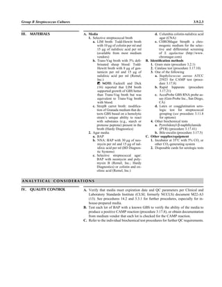 Group B Streptococcus Cultures 3.9.2.3
IV. QUALITY CONTROL A. Verify that media meet expiration date and QC parameters per Clinical and
Laboratory Standards Institute (CLSI; formerly NCCLS) document M22-A3
(13). See procedures 14.2 and 3.3.1 for further procedures, especially for in-
house-prepared media.
B. Test each lot of BAP with a known GBS to verify the ability of the media to
produce a positive CAMP reaction (procedure 3.17.8), or obtain documentation
from medium vendor that each lot is checked for the CAMP reaction.
C. Refer to the individual biochemical test procedures for further QC requirements.
A N A L Y T I C A L C O N S I D E R A T I O N S
III. MATERIALS A. Media
1. Selective streptococcal broth
a. LIM broth: Todd-Hewitt broth
with 10 lg of colistin per ml and
15 lg of nalidixic acid per ml
(available from most medium
vendors)
b. Trans-Vag broth with 5% deﬁ-
brinated sheep blood: Todd-
Hewitt broth with 8 lg of gen-
tamicin per ml and 15 lg of
nalidixic acid per ml (Remel,
Inc.)
ᮃ NOTE: Fackrell and Dick
(16) reported that LIM broth
supported growth of GBS better
than Trans-Vag broth but was
equivalent to Trans-Vag broth
with blood.
c. StrepB carrot broth: modiﬁca-
tion of Granada medium that de-
tects GBS based on a hemolytic
strain’s unique ability to react
with substrates (e.g., starch or
proteose peptone) present in the
broth (Hardy Diagnostics)
2. Agar media
a. BAP
b. NNA: BAP with 30 lg of neo-
mycin per ml and 15 lg of nal-
idixic acid per ml (BD Diagnos-
tic Systems)
c. Selective streptococcal agar:
BAP with neomycin and poly-
myxin B (Remel, Inc.; Hardy
Diagnostics) or colistin and ox-
olinic acid (Remel, Inc.)
d. Columbia colistin-nalidixic acid
agar (CNA)
e. CHROMagar StrepB: a chro-
mogenic medium for the selec-
tive and differential screening
of S. agalactiae (http://www.
chromagar.com)
B. Identiﬁcation methods
1. Gram stain (procedure 3.2.1)
2. Catalase test (procedure 3.17.10)
3. One of the following
a. Staphylococcus aureus ATCC
25923 for CAMP test (proce-
dure 3.17.8)
b. Rapid hippurate (procedure
3.17.21)
c. AccuProbe GBS RNA probe as-
say (Gen-Probe Inc., San Diego,
CA)
d. Latex or coagglutination sero-
logic test for streptococcal
grouping (see procedure 3.11.8
for options)
4. Other biochemical tests
a. Pyrrolidonyl-b-naphthylamide
(PYR) (procedure 3.17.41)
b. Bile-esculin (procedure 3.17.5)
C. Other supplies/equipment
1. Incubator at 35ЊC with 5% CO2 or
other CO2-generating system
2. Disposable cards for serologic tests
 