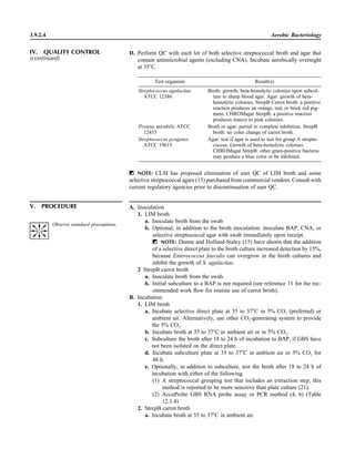 3.9.2.4 Aerobic Bacteriology
IV. QUALITY CONTROL
(continued)
D. Perform QC with each lot of both selective streptococcal broth and agar that
contain antimicrobial agents (excluding CNA). Incubate aerobically overnight
at 35ЊC.
Test organism Result(s)
Streptococcus agalactiae
ATCC 12386
Broth: growth; beta-hemolytic colonies upon subcul-
ture to sheep blood agar. Agar: growth of beta-
hemolytic colonies. StrepB Carrot broth: a positive
reaction produces an orange, red, or brick red pig-
ment. CHROMagar StrepB: a positive reaction
produces mauve to pink colonies.
Proteus mirabilis ATCC
12453
Broth or agar: partial to complete inhibition. StrepB
broth: no color change of carrot broth.
Streptococcus pyogenes
ATCC 19615
Agar: test if agar is used to test for group A strepto-
coccus. Growth of beta-hemolytic colonies.
CHROMagar StrepB: other gram-positive bacteria
may produce a blue color or be inhibited.
ᮃ NOTE: CLSI has proposed elimination of user QC of LIM broth and some
selective streptococcal agars (13) purchased from commercial vendors. Consult with
current regulatory agencies prior to discontinuation of user QC.
V. PROCEDURE A. Inoculation
1. LIM broth
a. Inoculate broth from the swab.
b. Optional, in addition to the broth inoculation: inoculate BAP, CNA, or
selective streptococcal agar with swab immediately upon receipt.
ᮃ NOTE: Dunne and Holland-Staley (15) have shown that the addition
of a selective direct plate to the broth culture increased detection by 15%,
because Enterococcus faecalis can overgrow in the broth cultures and
inhibit the growth of S. agalactiae.
2 StrepB carrot broth
a. Inoculate broth from the swab.
b. Initial subculture to a BAP is not required (see reference 11 for the rec-
ommended work ﬂow for routine use of carrot broth).
B. Incubation
1. LIM broth
a. Incubate selective direct plate at 35 to 37ЊC in 5% CO2 (preferred) or
ambient air. Alternatively, use other CO2-generating system to provide
the 5% CO2.
b. Incubate broth at 35 to 37ЊC in ambient air or in 5% CO2.
c. Subculture the broth after 18 to 24 h of incubation to BAP, if GBS have
not been isolated on the direct plate.
d. Incubate subculture plate at 35 to 37ЊC in ambient air or 5% CO2 for
48 h.
e. Optionally, in addition to subculture, test the broth after 18 to 24 h of
incubation with either of the following.
(1) A streptococcal grouping test that includes an extraction step; this
method is reported to be more sensitive than plate culture (21).
(2) AccuProbe GBS RNA probe assay or PCR method (4, 6) (Table
12.1.4)
2. StrepB carrot broth
a. Incubate broth at 35 to 37ЊC in ambient air.
Observe standard precautions.
 