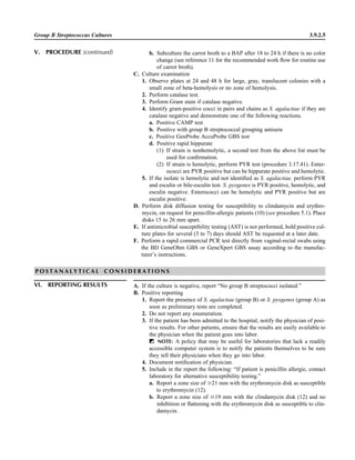 Group B Streptococcus Cultures 3.9.2.5
b. Subculture the carrot broth to a BAP after 18 to 24 h if there is no color
change (see reference 11 for the recommended work ﬂow for routine use
of carrot broth).
C. Culture examination
1. Observe plates at 24 and 48 h for large, gray, translucent colonies with a
small zone of beta-hemolysis or no zone of hemolysis.
2. Perform catalase test.
3. Perform Gram stain if catalase negative.
4. Identify gram-positive cocci in pairs and chains as S. agalactiae if they are
catalase negative and demonstrate one of the following reactions.
a. Positive CAMP test
b. Positive with group B streptococcal grouping antisera
c. Positive GenProbe AccuProbe GBS test
d. Positive rapid hippurate
(1) If strain is nonhemolytic, a second test from the above list must be
used for conﬁrmation.
(2) If strain is hemolytic, perform PYR test (procedure 3.17.41). Enter-
ococci are PYR positive but can be hippurate positive and hemolytic.
5. If the isolate is hemolytic and not identiﬁed as S. agalactiae, perform PYR
and esculin or bile-esculin test. S. pyogenes is PYR positive, hemolytic, and
esculin negative. Enterococci can be hemolytic and PYR positive but are
esculin positive.
D. Perform disk diffusion testing for susceptibility to clindamycin and erythro-
mycin, on request for penicillin-allergic patients (10) (see procedure 5.1). Place
disks 15 to 26 mm apart.
E. If antimicrobial susceptibility testing (AST) is not performed, hold positive cul-
ture plates for several (3 to 7) days should AST be requested at a later date.
F. Perform a rapid commercial PCR test directly from vaginal-rectal swabs using
the BD GeneOhm GBS or GeneXpert GBS assay according to the manufac-
turer’s instructions.
P O S T A N A L Y T I C A L C O N S I D E R A T I O N S
VI. REPORTING RESULTS A. If the culture is negative, report “No group B streptococci isolated.”
B. Positive reporting
1. Report the presence of S. agalactiae (group B) or S. pyogenes (group A) as
soon as preliminary tests are completed.
2. Do not report any enumeration.
3. If the patient has been admitted to the hospital, notify the physician of posi-
tive results. For other patients, ensure that the results are easily available to
the physician when the patient goes into labor.
ᮃ NOTE: A policy that may be useful for laboratories that lack a readily
accessible computer system is to notify the patients themselves to be sure
they tell their physicians when they go into labor.
4. Document notiﬁcation of physician.
5. Include in the report the following: “If patient is penicillin allergic, contact
laboratory for alternative susceptibility testing.”
a. Report a zone size of Ն21 mm with the erythromycin disk as susceptible
to erythromycin (12).
b. Report a zone size of Ն19 mm with the clindamycin disk (12) and no
inhibition or ﬂattening with the erythromycin disk as susceptible to clin-
damycin.
V. PROCEDURE (continued)
 