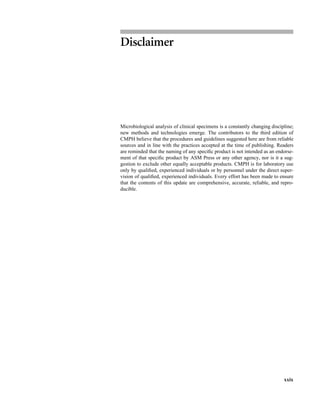 xxix
Disclaimer
Microbiological analysis of clinical specimens is a constantly changing discipline;
new methods and technologies emerge. The contributors to the third edition of
CMPH believe that the procedures and guidelines suggested here are from reliable
sources and in line with the practices accepted at the time of publishing. Readers
are reminded that the naming of any speciﬁc product is not intended as an endorse-
ment of that speciﬁc product by ASM Press or any other agency, nor is it a sug-
gestion to exclude other equally acceptable products. CMPH is for laboratory use
only by qualiﬁed, experienced individuals or by personnel under the direct super-
vision of qualiﬁed, experienced individuals. Every effort has been made to ensure
that the contents of this update are comprehensive, accurate, reliable, and repro-
ducible.
 