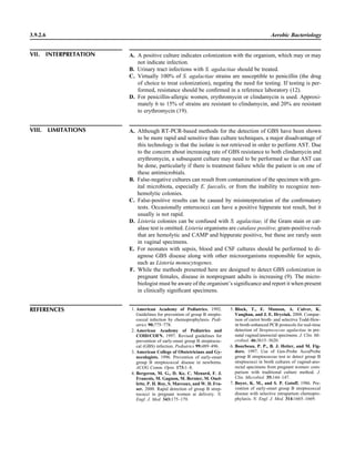 3.9.2.6 Aerobic Bacteriology
VII. INTERPRETATION A. A positive culture indicates colonization with the organism, which may or may
not indicate infection.
B. Urinary tract infections with S. agalactiae should be treated.
C. Virtually 100% of S. agalactiae strains are susceptible to penicillin (the drug
of choice to treat colonization), negating the need for testing. If testing is per-
formed, resistance should be conﬁrmed in a reference laboratory (12).
D. For penicillin-allergic women, erythromycin or clindamycin is used. Approxi-
mately 6 to 15% of strains are resistant to clindamycin, and 20% are resistant
to erythromycin (19).
VIII. LIMITATIONS A. Although RT-PCR-based methods for the detection of GBS have been shown
to be more rapid and sensitive than culture techniques, a major disadvantage of
this technology is that the isolate is not retrieved in order to perform AST. Due
to the concern about increasing rate of GBS resistance to both clindamycin and
erythromycin, a subsequent culture may need to be performed so that AST can
be done, particularly if there is treatment failure while the patient is on one of
these antimicrobials.
B. False-negative cultures can result from contamination of the specimen with gen-
ital microbiota, especially E. faecalis, or from the inability to recognize non-
hemolytic colonies.
C. False-positive results can be caused by misinterpretation of the conﬁrmatory
tests. Occasionally enterococci can have a positive hippurate test result, but it
usually is not rapid.
D. Listeria colonies can be confused with S. agalactiae, if the Gram stain or cat-
alase test is omitted. Listeria organisms are catalase positive, gram-positiverods
that are hemolytic and CAMP and hippurate positive, but these are rarely seen
in vaginal specimens.
E. For neonates with sepsis, blood and CSF cultures should be performed to di-
agnose GBS disease along with other microorganisms responsible for sepsis,
such as Listeria monocytogenes.
F. While the methods presented here are designed to detect GBS colonization in
pregnant females, disease in nonpregnant adults is increasing (9). The micro-
biologist must be aware of the organism’s signiﬁcance and report it when present
in clinically signiﬁcant specimens.
REFERENCES 1. American Academy of Pediatrics. 1992.
Guidelines for prevention of group B strepto-
coccal infection by chemoprophylaxis. Pedi-
atrics 90:775–778.
2. American Academy of Pediatrics and
COID/COFN. 1997. Revised guidelines for
prevention of early-onset group B streptococ-
cal (GBS) infection. Pediatrics 99:489–496.
3. American College of Obstetricians and Gy-
necologists. 1996. Prevention of early-onset
group B streptococcal disease in newborns.
ACOG Comm. Opin. 173:1–8.
4. Bergeron, M. G., D. Ke, C. Menard, F. J.
Francois, M. Gagnon, M. Bernier, M. Ouel-
lette, P. H. Roy, S. Marcoux, and W. D. Fra-
ser. 2000. Rapid detection of group B strep-
tococci in pregnant women at delivery. N.
Engl. J. Med. 343:175–179.
5. Block, T., E. Munson, A. Culver, K.
Vaughan, and J. E. Hryciuk. 2008. Compar-
ison of carrot broth- and selective Todd-Hew-
itt broth-enhanced PCR protocols for real-time
detection of Streptococcus agalactiae in pre-
natal vaginal/anorectal specimens. J. Clin. Mi-
crobiol. 46:3615–3620.
6. Bourbeau, P. P., B. J. Heiter, and M. Fig-
dore. 1997. Use of Gen-Probe AccuProbe
group B streptococcus test to detect group B
streptococci in broth cultures of vaginal-ano-
rectal specimens from pregnant women: com-
parison with traditional culture method. J.
Clin. Microbiol. 35:144–147.
7. Boyer, K. M., and S. P. Gotoff. 1986. Pre-
vention of early-onset group B streptococcal
disease with selective intrapartum chemopro-
phylaxis. N. Engl. J. Med. 314:1665–1669.
 