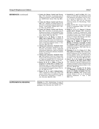 Group B Streptococcus Cultures 3.9.2.7
8. Centers for Disease Control and Preven-
tion. 1996. Prevention of perinatal group B
streptococcal disease: a public health perspec-
tive. MMWR Morb. Mortal. Wkly. Rep. 45:1–
24.
9. Centers for Disease Control and Preven-
tion. 1997. Adoption of hospital policies for
prevention of perinatal group B streptococcal
disease—United States. MMWR Morb. Mor-
tal. Wkly. Rep. 47:665–670.
10. Centers for Disease Control and Preven-
tion. 2002. Prevention of perinatal group B
streptococcal disease: revised guidelines from
CDC. Recommendations and Reports. MMWR
Morb. Mortal. Wkly. Rep. 51:1–24.
11. Church, D. L., H. Baxter, T. Lloyd, B.
Miller, and S. Elsayed. 2008. Evaluation of
StrepB carrot broth versus Lim broth for de-
tection of group B streptococcus colonization
status of near-term pregnant women. J. Clin.
Microbiol. 46:2780–2782.
12. Clinical and Laboratory Standards Insti-
tute. 2008. Performance Standards for Anti-
microbial Susceptibility Testing. Eighteenth
informational supplement. Approved standard
M100-S18. Clinical and Laboratory Standards
Institute, Wayne, PA.
13. Clinical and Laboratory Standards Insti-
tute. 2004. Quality Control for Commercially
Prepared Microbiological Culture Media, 3rd
ed. Approved standard M22-A3. Clinical and
Laboratory Standards Institute, Wayne, PA.
14. Davies, H. D., M. A. Miller, S. Faro, D.
Gregson, S. C. Kehl, and J. A. Jordan. 2004.
Multicenter study of a rapid molecular-based
assay for the diagnosis of group B streptococ-
cus colonization in pregnant women. Clin. In-
fect. Dis. 39:1129–1135.
15. Dunne, W. M., Jr., and C. Holland-Staley.
1998. Comparison of NNA agar culture and
selective broth culture for detection of group
B streptococcal colonization in women. J.
Clin. Microbiol. 36:2298–2300.
16. Fackrell, K. C., and N. K. Dick. 2001. Com-
parison of LIM broth and Todd-Hewitt broth
with gentamicin and nalidixic acid for recov-
ery of group B streptococci, abstr. C-107.
Abstr. 101st Gen. Meet. Am. Soc. Microbiol.
American Society for Microbiology, Wash-
ington, DC.
17. Farley, M. M. 2001. Group B streptococcal
disease in nonpregnant adults. Clin. Infect.
Dis. 33:556–561.
18. Helali, E., A. Ly, J. C. Nguyen, Y. Giovan-
grandi, and E. Suvanet. 2008. Intrapartum
screening of group B streptococcus using
GeneXpert real-time PCR versus late antenatal
screening by culture, abstr. P1981. European
Society of Clinical Microbiology and Infec-
tious Diseases, Barcelona, Spain.
19. Lin, F. C., P. H. Azimi, L. E. Weisman, J. B.
Philips III, J. Regan, P. Clark, G. G.
Rhoads, J. Clemens, J. Troendle, E. Pratt,
R. A. Brenner, and V. Gill. 2000. Antibiotic
susceptibility proﬁles for group B streptococci
isolated from neonates, 1995–1998. Clin. In-
fect. Dis. 31:76–79.
20. Montagne, N. S., T. J. Cleary, O. V. Mar-
tinez, and G. W. Procop. 2008. Detection of
group B streptococci by use of group B strep-
tococcus peptide nucleic acid ﬂuorescent in
situ hybridization and selective and nonselec-
tive agars. J. Clin. Microbiol. 46:3470–3472.
21. Park, C. H., N. M. Vandel, D. K. Ruprai,
E. A. Martin, K. M. Gates, and D. Coker.
2001. Detection of group B streptococcal col-
onization in pregnant women using direct latex
agglutination testing of selective broth. J. Clin.
Microbiol. 39:408–409.
22. Schrag, S. J., S. Zywicki, M. M. Farley,
A. L. Reingold, L. H. Harrison, L. B. Lef-
kowitz, J. L. Hadler, R. Danila, P. R. Cies-
lak, and A. Schuchat. 2000. Group B strep-
tococcal disease in the era of intrapartum
antibiotic prophylaxis. N. Engl. J. Med.
342:15–20.
REFERENCES (continued)
SUPPLEMENTAL READING Schuchat, A. 1998. Epidemiology of group B
streptococcal disease in the United States: shifting
paradigms. Clin. Microbiol. Rev. 11:497–513.
 