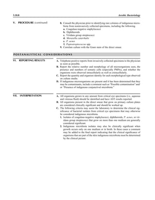 3.10.8 Aerobic Bacteriology
P O S T A N A L Y T I C A L C O N S I D E R A T I O N S
VI. REPORTING RESULTS A. Telephone positive reports from invasively collected specimens to the physician
as soon as possible.
B. Report the relative number and morphology of all microorganisms seen, the
presence and numbers of somatic cells (especially PMNs), and whether the
organisms were observed intracellularly as well as extracellularly.
C. Report the quantity and organism identity for each morphological type observed
on culture media.
D. If indigenous microorganisms are present and it has been determined that they
may be contaminants, include a comment such as “Possible contamination” and/
or “Presence of indigenous conjunctival microbiota.”
VII. INTERPRETATION A. All organisms grown in any amount from critical eye specimens (i.e., aqueous
and vitreous ﬂuid) should be identiﬁed and have AST results reported.
B. All organisms present in the direct smear that grow on primary culture plates
are considered clinically signiﬁcant and should be worked up.
C. The following criteria may assist the laboratory to determine the clinical sig-
niﬁcance of bacterial isolates from critical eye specimens that may otherwise
be considered indigenous microbiota.
1. Isolates of coagulase-negative staphylococci, diphtheroids, P. acnes, or vir-
idans group streptococci that grow on more than one medium are generally
considered signiﬁcant.
2. Indigenous microbiota isolates may also be clinically signiﬁcant when
growth occurs only on one medium or in broth. In these cases a comment
may be added to the ﬁnal report indicating that the clinical signiﬁcance of
organisms that are part of the skin indigenous microbiota must be determined
by the clinical picture.
8. Consult the physician prior to identifying rare colonies of indigenous micro-
biota from noninvasively collected specimens, including the following.
a. Coagulase-negative staphylococci
b. Diphtheroids
c. Viridans group streptococci
d. Moraxella catarrhalis
e. P. acnes
f. Peptostreptococcus spp.
9. Correlate culture with the Gram stain of the direct smear.
V. PROCEDURE (continued)
 
