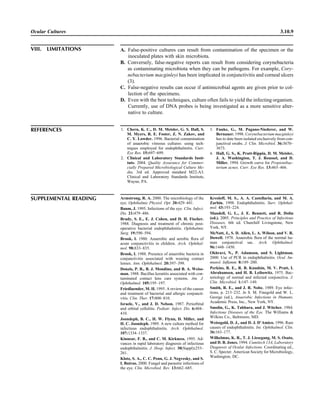 Ocular Cultures 3.10.9
REFERENCES 1. Chern, K. C., D. M. Meisler, G. S. Hall, S.
M. Myers, R. E. Foster, Z. N. Zakov, and
C. Y. Lowder. 1996. Bacterial contamination
of anaerobic vitreous cultures: using tech-
niques employed for endophthalmitis. Curr.
Eye Res. 15:697–699.
2. Clinical and Laboratory Standards Insti-
tute. 2004. Quality Assurance for Commer-
cially Prepared Microbiological Culture Me-
dia, 3rd ed. Approved standard M22-A3.
Clinical and Laboratory Standards Institute,
Wayne, PA.
3. Funke, G., M. Pagano-Niederer, and W.
Bernauer. 1998. Corynebacterium macginleyi
has to date been isolated exclusively from con-
junctival swabs. J. Clin. Microbiol. 36:3670–
3673.
4. Hall, G. S., K. Pratt-Rippin, D. M. Meisler,
J. A. Washington, T. J. Roussel, and D.
Miller. 1994. Growth curve for Propionibac-
terium acnes. Curr. Eye Res. 13:465–466.
VIII. LIMITATIONS A. False-positive cultures can result from contamination of the specimen or the
inoculated plates with skin microbiota.
B. Conversely, false-negative reports can result from considering corynebacteria
as contaminating microbiota when they can be pathogens. For example, Cory-
nebacterium macginleyi has been implicated in conjunctivitis and corneal ulcers
(3).
C. False-negative results can occur if antimicrobial agents are given prior to col-
lection of the specimens.
D. Even with the best techniques, culture often fails to yield the infecting organism.
Currently, use of DNA probes is being investigated as a more sensitive alter-
native to culture.
SUPPLEMENTAL READING Armstrong, R. A. 2000. The microbiology of the
eye. Ophthalmic Physiol. Opt. 20:429–441.
Baum, J. 1995. Infections of the eye. Clin. Infect.
Dis. 21:479–486.
Brady, S. E., E. J. Cohen, and D. H. Fischer.
1988. Diagnosis and treatment of chronic post-
operative bacterial endophthalmitis. Ophthalmic
Surg. 19:590–594.
Brook, I. 1980. Anaerobic and aerobic ﬂora of
acute conjunctivitis in children. Arch. Ophthal-
mol. 98:833–835.
Brook, I. 1988. Presence of anaerobic bacteria in
conjunctivitis associated with wearing contact
lenses. Ann. Ophthalmol. 20:397–399.
Donzis, P. B., B. J. Mondino, and B. A. Weiss-
man. 1988. Bacillus keratitis associated with con-
taminated contact lens care systems. Am. J.
Ophthalmol. 105:195–197.
Friedlaender, M. H. 1995. A review of the causes
and treatment of bacterial and allergic conjuncti-
vitis. Clin. Ther. 17:800–810.
Israele, V., and J. D. Nelson. 1987. Periorbital
and orbital cellulitis. Pediatr. Infect. Dis. 6:404–
410.
Joondeph, B. C., H. W. Flynn, D. Miller, and
H. C. Joondeph. 1989. A new culture method for
infectious endophthalmitis. Arch. Ophthalmol.
107:1334–1337.
Kinnear, F. B., and C. M. Kirkness. 1995. Ad-
vances in rapid laboratory diagnosis of infectious
endophthalmitis. J. Hosp. Infect. 30(Suppl):253–
261.
Klotz, S. A., C. C. Penn, G. J. Negvesky, and S.
I. Butrus. 2000. Fungal and parasitic infections of
the eye. Clin. Microbiol. Rev. 13:662–685.
Kresloff, M. S., A. A. Castellarin, and M. A.
Zarbin. 1998. Endophthalmitis. Surv. Ophthal-
mol. 43:193–224.
Mandell, G. L., J. E. Bennett, and R. Dolin
(ed.). 2005. Principles and Practice of Infectious
Diseases, 6th ed. Churchill Livingstone, New
York, NY.
McNatt, J., S. D. Allen, L. A. Wilson, and V. R.
Dowell. 1978. Anaerobic ﬂora of the normal hu-
man conjunctival sac. Arch. Ophthalmol.
96:1448–1450.
Okhravi, N., P. Adamson, and S. Lightman.
2000. Use of PCR in endophthalmitis. Ocul. Im-
munol. Inﬂamm. 8:189–200.
Perkins, R. E., R. B. Knudsin, M. V. Pratt, I.
Abrahamsen, and H. B. Leibowitz. 1975. Bac-
teriology of normal and infected conjunctiva. J.
Clin. Microbiol. 1:147–149.
Smith, R. E., and J. R. Nobe. 1989. Eye infec-
tions, p. 213–232. In S. M. Finegold and W. L.
George (ed.), Anaerobic Infections in Humans.
Academic Press, Inc., New York, NY.
Smolin, G., K. Tabbara, and J. Witcher. 1984.
Infectious Diseases of the Eye. The Williams &
Wilkins Co., Baltimore, MD.
Weissgold, D. J., and D. J. D’Amico. 1996. Rare
causes of endophthalmitis. Int. Ophthalmol. Clin.
36:163–177.
Wilhelmus, K. R., T. J. Liesegang, M. S. Osato,
and D. B. Jones. 1994. Cumitech 13A, Laboratory
Diagnosis of Ocular Infections. Coordinating ed.,
S. C. Specter. American Society for Microbiology,
Washington, DC.
 