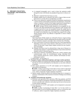 Lower Respiratory Tract Cultures 3.11.2.5
a. A computed tomography scan is used to direct the aspiration needle
through the chest wall directly into peripheral lung lesion or abscess cav-
ity.
b. Material is aspirated from the lesion or cavity.
c. Multiple samples may be collected if the lesion is large or there are mul-
tiple lesions or cavities that are peripherally accessible.
d. Fluid or pus obtained by aspiration should be immediately transferred to
a sterile container and promptly transported to the laboratory. If anaerobic
culture is required, a portion of the sample should also be placed into a
sterile tube containing prereduced anaerobically sterilized media.
ᮃ NOTE: Syringes with the needle attached are not acceptable for cul-
ture due to the sharp and biohazard risk to laboratory staff. Syringes with
a capped Luer-Lok are also not acceptable because the sample may be
contaminated if the sample leaks during transport or during handling of
the sample by the laboratory (e.g., the sample may congeal in the syringe
during transport and be very difﬁcult or impossible to retrieve without
contamination).
6. OLB samples
Open lung biopsy (OLB) samples are collected by thoracic surgeons during
an operative procedure. Patients undergoing this procedure must be clinically
able to withstand an operative procedure with a minimal risk of bleeding.
a. One or more pieces of tissue are collected from one or more lung segments
depending on the extent of the infection. OLB pieces of 0.5 to 1.0 cm
square are harvested. Larger biopsy samples increase the risk of pulmo-
nary hemorrhage.
b. Multiple OLB pieces may be collected from a large area of disease in a
particular lung segment, or individual OLB pieces may be harvested from
multiple lesions or diseased lung areas.
c. OLB pieces should be immediately placed into a sterile container with
nonbacteriostatic saline for microbiological testing. Individual OLB
pieces should be placed into a sterile container with formalin for histo-
pathological analysis.
7. Pleural ﬂuid—see procedure 3.5
C. Transport of sputa, endotracheal aspirates, and auger suction specimens
1. Since the samples are not placed into buffered transport media, it is important
that they be received and handled by the laboratory as soon after collection
as possible.
2. Store sputum specimens at 2 to 8ЊC until samples can be transported or
processed by the laboratory.
ᮃ NOTE: A delay in processing of more than 2 h may result in a decreased
ability to recover fastidious pathogens, such as S. pneumoniae and H. inﬂu-
enzae, and/or overgrowth of upper respiratory microbiota.
3. Sputum samples should be placed into biohazard bags prior to transport to
minimize contamination of the external environment if leakage occurs during
transport.
D. Transport of bronchoscopy specimens
1. Bronchial wash specimens, BAL specimens, PBS, lung aspirates, and OLB
specimens should be immediately transported and handled by the laboratory
as soon as possible after collection, since saline may be toxic to the recovery
of some primary pathogens.
2. Store specimens at 2 to 8ЊC until samples can be transported or processed
by the laboratory.
ᮃ NOTE: A delay in processing of more than 1 to 2 h may result in a
decreased ability to recover fastidious pathogens, such as S. pneumoniae and
H. inﬂuenzae, and/or overgrowth of upper respiratory microbiota.
II. SPECIMEN COLLECTION,
TRANSPORT, AND HANDLING
(continued)
 