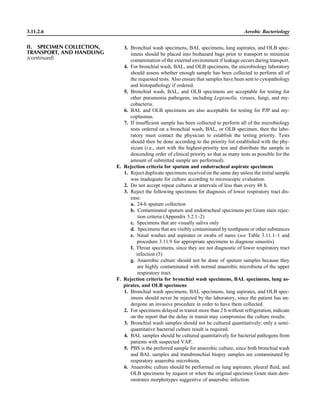 3.11.2.6 Aerobic Bacteriology
3. Bronchial wash specimens, BAL specimens, lung aspirates, and OLB spec-
imens should be placed into biohazard bags prior to transport to minimize
contamination of the external environment if leakage occurs during transport.
4. For bronchial wash, BAL, and OLB specimens, the microbiology laboratory
should assess whether enough sample has been collected to perform all of
the requested tests. Also ensure that samples have been sent to cytopathology
and histopathology if ordered.
5. Bronchial wash, BAL, and OLB specimens are acceptable for testing for
other pneumonia pathogens, including Legionella, viruses, fungi, and my-
cobacteria.
6. BAL and OLB specimens are also acceptable for testing for PJP and my-
coplasmas.
7. If insufﬁcient sample has been collected to perform all of the microbiology
tests ordered on a bronchial wash, BAL, or OLB specimen, then the labo-
ratory must contact the physician to establish the testing priority. Tests
should then be done according to the priority list established with the phy-
sician (i.e., start with the highest-priority test and distribute the sample in
descending order of clinical priority so that as many tests as possible for the
amount of submitted sample are performed).
E. Rejection criteria for sputum and endotracheal aspirate specimens
1. Reject duplicate specimens received on the same day unless the initial sample
was inadequate for culture according to microscopic evaluation.
2. Do not accept repeat cultures at intervals of less than every 48 h.
3. Reject the following specimens for diagnosis of lower respiratory tract dis-
ease.
a. 24-h sputum collection
b. Contaminated sputum and endotracheal specimens per Gram stain rejec-
tion criteria (Appendix 3.2.1–2)
c. Specimens that are visually saliva only
d. Specimens that are visibly contaminated by toothpaste or other substances
e. Nasal washes and aspirates or swabs of nares (see Table 3.11.1–1 and
procedure 3.11.9 for appropriate specimens to diagnose sinusitis)
f. Throat specimens, since they are not diagnostic of lower respiratory tract
infection (5)
g. Anaerobic culture should not be done of sputum samples because they
are highly contaminated with normal anaerobic microbiota of the upper
respiratory tract.
F. Rejection criteria for bronchial wash specimens, BAL specimens, lung as-
pirates, and OLB specimens
1. Bronchial wash specimens, BAL specimens, lung aspirates, and OLB spec-
imens should never be rejected by the laboratory, since the patient has un-
dergone an invasive procedure in order to have them collected.
2. For specimens delayed in transit more than 2 h without refrigeration, indicate
on the report that the delay in transit may compromise the culture results.
3. Bronchial wash samples should not be cultured quantitatively; only a semi-
quantitative bacterial culture result is required.
4. BAL samples should be cultured quantitatively for bacterial pathogens from
patients with suspected VAP.
5. PBS is the preferred sample for anaerobic culture, since both bronchial wash
and BAL samples and transbronchial biopsy samples are contaminated by
respiratory anaerobic microbiota.
6. Anaerobic culture should be performed on lung aspirates, pleural ﬂuid, and
OLB specimens by request or when the original specimen Gram stain dem-
onstrates morphotypes suggestive of anaerobic infection.
II. SPECIMEN COLLECTION,
TRANSPORT, AND HANDLING
(continued)
 