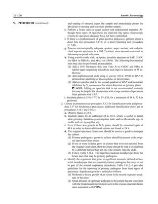 3.11.2.8 Aerobic Bacteriology
and reading of smears), reject the sample and immediately phone the
physician or nursing unit to collect another sample.
e. Perform a Gram stain on auger suction and endotracheal aspirates. Al-
though these types of specimens are analyzed like sputa, microscopic
criteria for specimen adequacy have not been established.
f. If there is a predominance of gram-positive diplococci, perform either a
direct bile test (procedure 3.17.6) or a direct Quellung test (procedure
3.17.42).
g. Process microscopically adequate sputum, auger suction, and endotra-
cheal aspirate specimens in a BSL 2 cabinet, since aerosols can result in
laboratory-acquired infections.
h. Using a sterile swab, stick, or pipette, inoculate specimen to BAP, CHOC
(or HBA or HBAB), and MAC (or EMB). The following biochemical
tests may also be performed at inoculation.
(1) Add a 10-U bacitracin disk (not Taxo A) to CHOC and HBA to
inhibit upper respiratory microbiota and improve detection of H. in-
ﬂuenzae.
(2) Add staphylococcal spots using S. aureus ATCC 25923 to BAP to
demonstrate satelliting of Haemophilus on direct plates.
(3) Add an optochin disk to the second quadrant of BAP to demonstrate
inhibition by S. pneumoniae for direct detection on primary plates.
ᮃ NOTE: Adding an optochin disk is not recommended routinely
but may be helpful for laboratories with a large number of specimens
from patients with CAP.
i. Incubate plates at 35 to 37ЊC in 5% CO2 for a minimum of 48 h; 72 h is
preferred.
2. Culture examination (see procedure 3.3.2 for identiﬁcation tests and proce-
dure 3.17 for biochemical procedures; additional identiﬁcation charts are in
procedures 3.18.1 and 3.18.2)
a. Observe plates at 24 h.
b. Incubate plates for an additional 24 to 48 h, which is useful to detect
slow-growing, fastidious gram-negative rods, such as Bordetella spp. or
molds such as Aspergillus spp.
c. Even if there was growth at 24 h, plates should be examined again at
48 h in order to detect additional isolates not found at 24 h.
d. The original specimen Gram stain should be used as a guide to interpret
the culture.
(1) Primary pathogen(s) grown in culture should be present in the origi-
nal specimen Gram smear.
(2) If one or more isolates grow on culture that were not reported from
the original Gram stain, then the smear should be read a second time
by a different person than the one who initially read the slide.
(3) Follow Table 3.11.2–1 for reporting bacterial morphotypes from the
Gram stain that may be primary pathogens.
e. Identify the organisms that grow in signiﬁcant amounts, deﬁned as bac-
terial morphotypes that are potential primary pathogens that may or not
be part of the normal respiratory microbiota. Table 3.11.2–1 provides
guidelines for the reporting of primary pathogens from these types of
specimens. Signiﬁcant growth is deﬁned as follows.
(1) Moderate to heavy growth of an isolate in the second or greater quad-
rant of the plate
(2) Small amounts of a primary pathogen in the culture that are consistent
with the predominant morphotype seen in the original specimen Gram
stain associated with PMNs
V. PROCEDURE (continued)
 