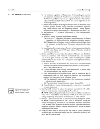 3.11.2.14 Aerobic Bacteriology
b. For inpatients, regardless of the presence of other pathogens, examine
for signiﬁcant numbers of Pseudomonas aeruginosa, Acinetobacter,
Burkholderia, and Stenotrophomonas organisms because they are typi-
cally resistant to multiple antimicrobials and can be implicated in nos-
ocomial epidemics.
c. If more than one type of other gram-negative rods are present in equal
numbers, perform minimal testing to be able to describe the organisms
(e.g., indole, oxidase, odor and morphology on MAC, colony pigment,
and reaction on Kligler’s iron agar [KIA] or triple sugar iron agar [TSI]).
d. See procedure 3.11.3 for special requirements for cystic ﬁbrosis patients.
5. Staphylococci
a. Identify S. aureus if present in signiﬁcant amounts.
(1) Perform AST if the Gram stain shows predominant cocci in clusters
associated with WBCs and no other pathogen in signiﬁcant amounts.
(2) If the patient is an inpatient, based on infection control policy, check
for resistance to oxacillin, even if organism is present in low num-
bers.
b. Identify coagulase-negative staphylococci, without species identiﬁcation
or AST, only if they are in 90% pure culture. Otherwise include in
respiratory microbiota.
6. Do not report Enterococcus unless the culture is 90% pure and the identi-
ﬁcation is conﬁrmed with extensive biochemical tests. See procedure
3.18.1. Many gram-positive cocci in the normal respiratory tract are PYR
positive and even bile-esculin and LAP (leucine aminopeptidase) positive.
7. Gram-positive rods
a. Rule out Nocardia in any amount and Rhodococcus equi (mucoid and
urease positive) from immunocompromised patients (see procedures 6.1
and 6.2 and Table 3.18.1–6).
b. Examine for large, spore-forming, gram-positive rods. If present, iden-
tify Bacillus anthracis and Bacillus cereus.
c. Limit identiﬁcation of Corynebacterium, using a commercial kit for
gram-positive rods, to those present in numerous and predominant
amounts and when either of the following is true.
(1) The organism is rapid urea positive. (Corynebacterium pseudodi-
phtheriticum is urea positive.)
(2) The specimen is from an intubated patient from an ICU.
d. Generally, do not pursue other gram-positive rods, as they are unlikely
to cause pneumonia.
8. Identify molds (section 8), unless the organism is consistent with a labo-
ratory or environmental contaminant (e.g., Penicillium).
ᮃ NOTE: Biphasic fungi (Histoplasma capsulatum and Coccidioides im-
mitis) can be isolated from plates held for Ͼ48 h, even as the yeast-phase
colony morphology. Use caution in examination of older cultures.
9. Rule out Cryptococcus (section 8) and do not identify other yeasts further.
ᮃ NOTE: Candida organisms are not a cause of pneumonia, except pos-
sibly in oncology (e.g., leukemia) or lung transplant patients or in neonates.
Even in those cases, growth of Candida in lower respiratory specimens,
regardless of species, does not correlate with disease (4). Yeasts are normal
inhabitants of the mouth.
10. If bacteria were seen on smear but did not grow on culture, extend the
incubation and inoculate other media (e.g., for Legionella, Bordetella per-
tussis, and Mycobacterium).
V. PROCEDURE (continued)
It is imperative that these
cultures be handled in a
biological safety cabinet.
 