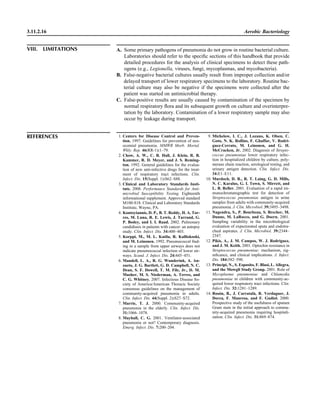 3.11.2.16 Aerobic Bacteriology
VIII. LIMITATIONS A. Some primary pathogens of pneumonia do not grow in routine bacterial culture.
Laboratories should refer to the speciﬁc sections of this handbook that provide
detailed procedures for the analysis of clinical specimens to detect these path-
ogens (e.g., Legionella, viruses, fungi, mycoplasmas, and mycobacteria).
B. False-negative bacterial cultures usually result from improper collection and/or
delayed transport of lower respiratory specimens to the laboratory. Routine bac-
terial culture may also be negative if the specimens were collected after the
patient was started on antimicrobial therapy.
C. False-positive results are usually caused by contamination of the specimen by
normal respiratory ﬂora and its subsequent growth on culture and overinterpre-
tation by the laboratory. Contamination of a lower respiratory sample may also
occur by leakage during transport.
REFERENCES 1. Centers for Disease Control and Preven-
tion. 1997. Guidelines for prevention of nos-
ocomial pneumonia. MMWR Morb. Mortal.
Wkly. Rep. 46(RR-1):1–79.
2. Chow, A. W., C. B. Hall, J. Klein, R. B.
Kammer, R. D. Meyer, and J. S. Reming-
ton. 1992. General guidelines for the evalua-
tion of new anti-infective drugs for the treat-
ment of respiratory tract infections. Clin.
Infect. Dis. 15(Suppl. 1):S62–S88.
3. Clinical and Laboratory Standards Insti-
tute. 2008. Performance Standards for Anti-
microbial Susceptibility Testing. Eighteenth
informational supplement. Approved standard
M100-S18. Clinical and Laboratory Standards
Institute, Wayne, PA.
4. Kontoyiannis, D. P., B. T. Reddy, H. A. Tor-
res, M. Luna, R. E. Lewis, J. Tarrand, G.
P. Bodey, and I. I. Raad. 2002. Pulmonary
candidiasis in patients with cancer: an autopsy
study. Clin. Infect. Dis. 34:400–403.
5. Korppi, M., M. L. Katila, R. Kalliokoski,
and M. Leinonen. 1992. Pneumococcal ﬁnd-
ing in a sample from upper airways does not
indicate pneumococcal infection of lower air-
ways. Scand. J. Infect. Dis. 24:445–451.
6. Mandell, L. A., R. G. Wunderink, A. An-
zueto, J. G. Bartlett, G. D. Campbell, N. C.
Dean, S. F. Dowell, T. M. File, Jr., D. M.
Musher, M. S. Niederman, A. Terres, and
C. G. Whitney. 2007. Infectious Disease So-
ciety of America/American Thoracic Society
consensus guidelines on the management of
community-acquired pneumonia in adults.
Clin. Infect. Dis. 44(Suppl. 2):S27–S72.
7. Marrie, T. J. 2000. Community-acquired
pneumonia in the elderly. Clin. Infect. Dis.
31:1066–1078.
8. Mayhall, C. G. 2001. Ventilator-associated
pneumonia or not? Contemporary diagnosis.
Emerg. Infect. Dis. 7:200–204.
9. Michelow, I. C., J. Lozano, K. Olsen, C.
Goto, N. K. Rollins, F. Ghaffar, V. Rodri-
guez-Cerrato, M. Leinonen, and G. H.
McCracken, Jr. 2002. Diagnosis of Strepto-
coccus pneumoniae lower respiratory infec-
tion in hospitalized children by culture, poly-
merase chain reaction, serological testing, and
urinary antigen detection. Clin. Infect. Dis.
34:E1–E11.
10. Murdoch, D. R., R. T. Laing, G. D. Mills,
N. C. Karalus, G. I. Town, S. Mirrett, and
L. B. Reller. 2001. Evaluation of a rapid im-
munochromatographic test for detection of
Streptococcus pneumoniae antigen in urine
samples from adults with community-acquired
pneumonia. J. Clin. Microbiol. 39:3495–3498.
11. Nagendra, S., P. Bourbeau, S. Brecher, M.
Dunne, M. LaRocco, and G. Doern. 2001.
Sampling variability in the microbiological
evaluation of expectorated sputa and endotra-
cheal aspirates. J. Clin. Microbiol. 39:2344–
2347.
12. Pikis, A., J. M. Campos, W. J. Rodriguez,
and J. M. Keith. 2001. Optochin resistance in
Streptococcus pneumoniae: mechanism, sig-
niﬁcance, and clinical implications. J. Infect.
Dis. 184:582–590.
13. Principi, N., S. Esposito, F. Blasi, L. Allegra,
and the Mowgli Study Group. 2001. Role of
Mycoplasma pneumoniae and Chlamydia
pneumoniae in children with community-ac-
quired lower respiratory tract infections. Clin.
Infect. Dis. 32:1281–1289.
14. Roso´n, B., J. Carratala`, R. Verdaguer, J.
Dorca, F. Manresa, and F. Gudiol. 2000.
Prospective study of the usefulness of sputum
Gram stain in the initial approach to commu-
nity-acquired pneumonia requiring hospitali-
zation. Clin. Infect. Dis. 31:869–874.
 