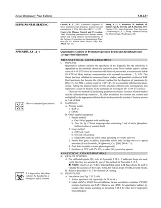 Lower Respiratory Tract Cultures 3.11.2.17
SUPPLEMENTAL READING Carroll, K. C. 2002. Laboratory diagnosis of
lower respiratory tract infections: controversy and
conundrums. J. Clin. Microbiol. 40:3115–3120.
Centers for Disease Control and Prevention.
2000. Preventing pneumococcal disease among
infants and young children: recommendations of
the Advisory Committee on Immunization Prac-
tices (ACIP). MMWR Morb. Mortal. Wkly. Rep.
49(RR-9):1–35.
Sharp, S. E., A. Robinson, M. Saubolle, M.
Santa Cruz, K. Carroll, and B. Baselski. 2003.
Cumitech 7B, Lower Respiratory Tract Infections.
Coordinating ed., S. E. Sharp. American Society
for Microbiology, Washington, DC.
APPENDIX 3.11.2–1 Quantitative Culture of Protected Specimen Brush and Bronchoalveolar
Lavage Fluid Specimens
P R E A N A L Y T I C A L C O N S I D E R A T I O N S
I. PRINCIPLE
Quantitative cultures increase the speciﬁcity of the diagnosis, but the sensitivity is
dependent on the threshold chosen for a positive result. Many authors report a colony
count of Ն104
CFU/ml to be consistent with bacterial pneumonia, whereas counts below
104
CFU/ml likely indicate contamination with oronasal microbiota (1, 2, 5–7). This
theory has been validated in numerous clinical studies, and quantitative culture of BAL
ﬂuid specimens has become the reference method for the diagnosis of pneumonia by
BAL (3). For PBS, a colony count of Ն103
CFU/ml is consistent with bacterial pneu-
monia. Taking the dilution factor of both specimen efﬂuents into consideration, this
represents a count of bacteria in the secretions of the lung of 105
to 106
CFU/ml (2).
There are two methods of performing quantitative cultures: the serial dilution method
and the calibrated-loop method (1, 2). After incubation the colonies are counted and
multiplied by the appropriate dilution factor to determine the number of bacteria present
in 1 ml of ﬂuid.
II. MATERIALS
A. Primary media
1. BAP or
2. CHOC
B. Other supplies/equipment
1. Pipette method
a. One 100-ll pipettor with sterile tips
b. Two 16- by 125-mm snap-cap tubes containing 5 ml of sterile phosphate-
buffered saline or suitable broth
2. Loop method
a. 0.001-ml (1-ll)
b. 0.01-ml (10-ll) loop
c. Disposable loops are color coded according to volume delivery.
3. Sterile bent glass or plastic disposable sterile rods (hockey sticks) to spread
inoculum (Excel Scientiﬁc, Wrightwood, CA, [760] 249-6371).
4. Petri dish turntable to rotate plates (optional)
5. Incubator at 35ЊC with 5% CO2 or other CO2-generating system
A N A L Y T I C A L C O N S I D E R A T I O N S
III. QUALITY CONTROL
A. For calibrated-pipette QC, refer to Appendix 3.12–4. If calibrated loops are used,
verify that they are accurate by one of the methods in Appendix 3.12–3.
ᮃ NOTE: Jacobs et al. (4) have indicated that actual BAL ﬂuid should be used to
validate the accuracy of the loops. Some, but not all, loops provide accurate results.
B. Refer to procedure 3.11.2 for medium QC testing.
IV. PROCEDURES
A. Inoculation (see Fig. 3.11.2–A1).
1. Vortex specimen vial vigorously for 30 to 60 s.
2. Label a BAP or CHOC for each dilution. Do not use selective medium. If CHOC
contains bacitracin, use BAP. Otherwise use CHOC for quantitative culture. In-
oculate other media according to procedure 3.11.2 for other lower respiratory
tract pathogens.
Observe standard precautions.
It is imperative that these
cultures be handled in a
biological safety cabinet.
 