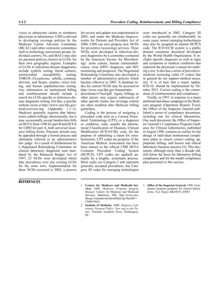 vices) to administer claims to reimburse
physicians or laboratories. CMS is advised
in developing coverage policies by the
Medicare Carrier Advisory Committee
(MCAC) and other contractor committees
such as technology assessment groups. In-
dividual carriers, Fls, and MACs may also
set payment policies, known as LCDs, for
their own geographic regions. Examples
of LCDs in infectious-disease diagnostics
include syphilis testing, blood cultures,
antimicrobial susceptibility testing,
TORCH (Toxoplasma, rubella, cytomeg-
alovirus, and herpes simplex virus) test-
ing, and human papillomavirus testing.
Any information on institutional billing
and reimbursement should include a
search for LCDs speciﬁc to infectious-dis-
ease diagnostic testing. For this, a speciﬁc
website exists at http://www.cms.hhs.gov/
mcd/overview.asp (Appendix 1.1–2).
Medicare generally requires that labora-
tories submit billings electronically, but it
may occasionally accept handwritten bills
on HCFA form 1500 for part B and HCFA
for UB92 for part A, both universal insur-
ance billing forms. Payment denials may
be appealed through a formal process and
ultimately referred to an administrative
law judge. As a result of deliberations by
a Negotiated Rulemaking Committee on
clinical laboratory diagnostic tests man-
dated by the Balanced Budget Act of
1997, 23 NCDs were developed which
take precedence over any existing LCDs
for the same tests. Implementation for
these NCDs occurred in 2002, a process
1.1.2 Procedure Coding, Reimbursement, and Billing Compliance
for review and update was implemented in
2003, and under the Medicare Improve-
ments for Patients and Providers Act of
2008, CMS can now propose new NCDs
for preventive (screening) services. Three
NCDs were developed in infectious-dis-
ease diagnostics by a committee cochaired
by the American Society for Microbiol-
ogy: urine culture, human immunodeﬁ-
ciency virus (HIV) diagnosis, and HIV
monitoring and prognosis. The Negotiated
Rulemaking Committee also developed a
number of administrative policies which
became effective in 2003. A database in-
dex for current NCDs may be accessed at
http://www.cms.hhs.gov/transmittals/
downloads/r17ncd.pdf. Again, billings to
other payers may require submission of
other speciﬁc forms, but coverage criteria
are often modeled after Medicare billing
guidelines.
Coding is the process of assigning a
procedure code such as a Current Proce-
dural Terminology (CPT), or a diagnosis
or condition, code, usually the Interna-
tional Classiﬁcation of Diseases, Clinical
Modiﬁcation (ICD-9-CM), code, for the
purpose of submitting a claim for reim-
bursement. CPT codes are property of the
American Medical Association but have
been named as the ofﬁcial CMS HCFA
Common Procedure Coding System
(HCPCS). CPT codes are updated an-
nually by a lengthy, systematic process.
Most codes are Category I and represent
generally accepted procedures, but Cate-
gory III codes for emerging technologies
were introduced in 2002. Category III
codes are generally not reimbursable. In
some cases, newer emerging technologies
may also be assigned an interim HCPCS
code. The ICD-9-CM system is a public
domain consensus document developed
by the World Health Organization. It in-
cludes speciﬁc diagnoses as well as signs
and symptoms or medical conditions that
represent the physician’s reason for order-
ing a test. It also has a series of preventive-
medicine screening codes (V codes) that
in general do not support medical neces-
sity. It is of note that a major update,
ICD-10, should be implemented by Oc-
tober 2013. Correct coding is the corner-
stone of reimbursement and compliance.
Finally, in 1997, in response to a major
antifraud and abuse campaign in the Medi-
care program (Operation Restore Trust),
the Ofﬁce of the Inspector General pub-
lished a series of compliance documents,
including one for clinical laboratories.
One such document, the Ofﬁce of Inspec-
tor General’s Compliance Program Guid-
ance for Clinical Laboratories, published
in August 1998, contains an outline for the
design of individual institutional compli-
ance plans to ensure correct coding, ap-
propriate billing, and honest and ethical
laboratory business practice (3). This doc-
ument, although more than a decade old,
still forms the basis for laboratory billing
compliance and for the model compliance
plan presented in this section.
1. Centers for Medicare and Medicaid Ser-
vices. 2008. Medicare Program Integrity
Manual. Centers for Medicare and Medicaid
Services, Baltimore, MD. http://www.cms.
hhs.gov/manuals/iom/ItemDetail.asp?ItemID‫ס‬
CMS019033.
2. Institute of Medicine. 2000. Medicare Lab-
oratory Payment Policy: Now and in the Fu-
ture. National Academy Press, Washington,
DC.
3. Ofﬁce of the Inspector General. 1998. Com-
pliance program guidance for clinical labora-
tories. Fed. Regist. 63:45076–45087.
REFERENCES
 