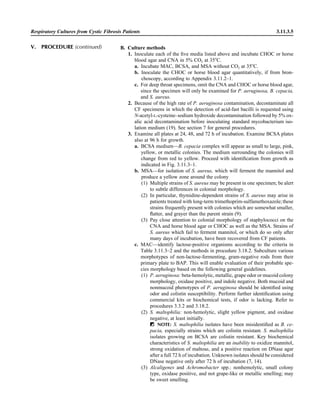 Respiratory Cultures from Cystic Fibrosis Patients 3.11.3.5
B. Culture methods
1. Inoculate each of the ﬁve media listed above and incubate CHOC or horse
blood agar and CNA in 5% CO2 at 35ЊC.
a. Incubate MAC, BCSA, and MSA without CO2 at 35ЊC.
b. Inoculate the CHOC or horse blood agar quantitatively, if from bron-
choscopy, according to Appendix 3.11.2–1.
c. For deep throat specimens, omit the CNA and CHOC or horse blood agar,
since the specimen will only be examined for P. aeruginosa, B. cepacia,
and S. aureus.
2. Because of the high rate of P. aeruginosa contamination, decontaminate all
CF specimens in which the detection of acid-fast bacilli is requested using
N-acetyl-L-cysteine–sodium hydroxide decontamination followed by 5% ox-
alic acid decontamination before inoculating standard mycobacterium iso-
lation medium (19). See section 7 for general procedures.
3. Examine all plates at 24, 48, and 72 h of incubation. Examine BCSA plates
also at 96 h for growth.
a. BCSA medium—B. cepacia complex will appear as small to large, pink,
yellow, or metallic colonies. The medium surrounding the colonies will
change from red to yellow. Proceed with identiﬁcation from growth as
indicated in Fig. 3.11.3–1.
b. MSA—for isolation of S. aureus, which will ferment the mannitol and
produce a yellow zone around the colony
(1) Multiple strains of S. aureus may be present in one specimen; be alert
to subtle differences in colonial morphology.
(2) In particular, thymidine-dependent strains of S. aureus may arise in
patients treated with long-term trimethoprim-sulfamethoxazole;these
strains frequently present with colonies which are somewhat smaller,
ﬂatter, and grayer than the parent strain (9).
(3) Pay close attention to colonial morphology of staphylococci on the
CNA and horse blood agar or CHOC as well as the MSA. Strains of
S. aureus which fail to ferment mannitol, or which do so only after
many days of incubation, have been recovered from CF patients.
c. MAC—identify lactose-positive organisms according to the criteria in
Table 3.11.3–2 and the methods in procedure 3.18.2. Subculture various
morphotypes of non-lactose-fermenting, gram-negative rods from their
primary plate to BAP. This will enable evaluation of their probable spe-
cies morphology based on the following general guidelines.
(1) P. aeruginosa: beta-hemolytic, metallic, grape odor or mucoid colony
morphology, oxidase positive, and indole negative. Both mucoid and
nonmucoid phenotypes of P. aeruginosa should be identiﬁed using
odor and colistin susceptibility. Perform further identiﬁcation using
commercial kits or biochemical tests, if odor is lacking. Refer to
procedures 3.3.2 and 3.18.2.
(2) S. maltophilia: non-hemolytic, slight yellow pigment, and oxidase
negative, at least initially.
ᮃ NOTE: S. maltophilia isolates have been misidentiﬁed as B. ce-
pacia, especially strains which are colistin resistant. S. maltophilia
isolates growing on BCSA are colistin resistant. Key biochemical
characteristics of S. maltophilia are an inability to oxidize mannitol,
strong oxidation of maltose, and a positive reaction on DNase agar
after a full 72 h of incubation. Unknown isolates should be considered
DNase negative only after 72 h of incubation (7, 14).
(3) Alcaligenes and Achromobacter spp.: nonhemolytic, small colony
type, oxidase positive, and not grape-like or metallic smelling; may
be sweet smelling.
V. PROCEDURE (continued)
 