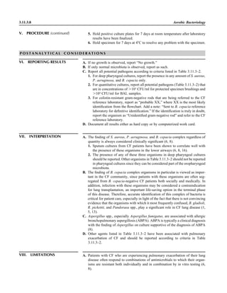 3.11.3.8 Aerobic Bacteriology
P O S T A N A L Y T I C A L C O N S I D E R A T I O N S
VI. REPORTING RESULTS A. If no growth is observed, report “No growth.”
B. If only normal microbiota is observed, report as such.
C. Report all potential pathogens according to criteria listed in Table 3.11.3–2.
1. For deep pharyngeal cultures, report the presence in any amount of S. aureus,
P. aeruginosa, and B. cepacia only.
2. For quantitative cultures, report all potential pathogens (Table 3.11.3–2) that
are in concentrations of Ͼ103
CFU/ml for protected specimen brushings and
Ͼ104
CFU/ml for BAL samples.
3. For colistin-resistant gram-negative rods that are being referred to the CF
reference laboratory, report as “probable XX,” where XX is the most likely
identiﬁcation from the ﬂowchart. Add a note: “Sent to B. cepacia reference
laboratory for deﬁnitive identiﬁcation.” If the identiﬁcation is truly in doubt,
report the organism as “Unidentiﬁed gram-negative rod” and refer to the CF
reference laboratory.
D. Document all results either as hard copy or by computerized work card.
VII. INTERPRETATION A. The ﬁnding of S. aureus, P. aeruginosa, and B. cepacia complex regardless of
quantity is always considered clinically signiﬁcant (6, 8).
1. Sputum cultures from CF patients have been shown to correlate well with
the presence of these organisms in the lower airways (6, 8, 16).
2. The presence of any of these three organisms in deep pharyngeal cultures
should be reported. Other organisms in Table 3.11.3–2 should not be reported
in pharyngeal cultures since they can be considered part of the oropharyngeal
microbiota.
B. The ﬁnding of B. cepacia complex organisms in particular is viewed as impor-
tant in the CF community, since patients with these organisms are often seg-
regated from B. cepacia-negative CF patients both socially and medically. In
addition, infection with these organisms may be considered a contraindication
for lung transplantation, an important life-saving option in the terminal phase
of this disease. Therefore, accurate identiﬁcation of this complex of bacteria is
critical for patient care, especially in light of the fact that there is not convincing
evidence that the organisms with which it most frequently confused, B. gladioli,
R. pickettii, and Pandoraea spp., play a signiﬁcant role in CF lung disease (1,
5, 13).
C. Aspergillus spp., especially Aspergillus fumigatus, are associated with allergic
bronchopulmonary aspergillosis (ABPA). ABPA is typically a clinical diagnosis
with the ﬁnding of Aspergillus on culture supportive of the diagnosis of ABPA
(8).
D. Other agents listed in Table 3.11.3–2 have been associated with pulmonary
exacerbation of CF and should be reported according to criteria in Table
3.11.3–2.
5. Hold positive culture plates for 7 days at room temperature after laboratory
results have been ﬁnalized.
6. Hold specimen for 7 days at 4ЊC to resolve any problem with the specimen.
V. PROCEDURE (continued)
VIII. LIMITATIONS A. Patients with CF who are experiencing pulmonary exacerbation of their lung
disease often respond to combinations of antimicrobials to which their organ-
isms are resistant both individually and in combination by in vitro testing (6,
8).
 