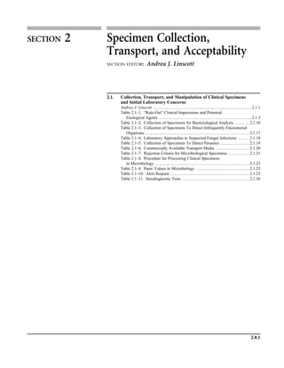 2.0.1
SECTION 2 Specimen Collection,
Transport, and Acceptability
SECTION EDITOR: Andrea J. Linscott
2.1. Collection, Transport, and Manipulation of Clinical Specimens
and Initial Laboratory Concerns
Andrea J. Linscott .......................................................................2.1.1
Table 2.1–1. “Rule-Out” Clinical Impressions and Potential
Etiological Agents ...................................................................2.1.3
Table 2.1–2. Collection of Specimens for Bacteriological Analysis .......... 2.1.10
Table 2.1–3. Collection of Specimens To Detect Infrequently Encountered
Organisms ........................................................................... 2.1.17
Table 2.1–4. Laboratory Approaches to Suspected Fungal Infections ........ 2.1.18
Table 2.1–5. Collection of Specimens To Detect Parasites ..................... 2.1.19
Table 2.1–6. Commercially Available Transport Media ........................ 2.1.20
Table 2.1–7. Rejection Criteria for Microbiological Specimens ............... 2.1.21
Table 2.1–8. Procedure for Processing Clinical Specimens
in Microbiology .................................................................... 2.1.23
Table 2.1–9. Panic Values in Microbiology ...................................... 2.1.25
Table 2.1–10. Alert Request ......................................................... 2.1.25
Table 2.1–11. Serodiagnostic Tests ................................................ 2.1.26
 