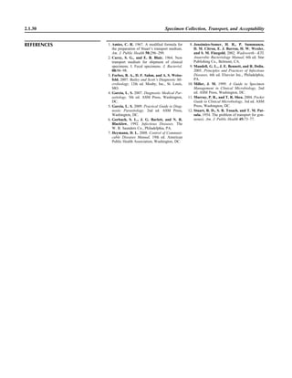 2.1.30 Specimen Collection, Transport, and Acceptability
REFERENCES 1. Amies, C. R. 1967. A modiﬁed formula for
the preparation of Stuart’s transport medium.
Am. J. Public Health 58:296–299.
2. Carey, S. G., and E. B. Blair. 1964. New
transport medium for shipment of clinical
specimens. I. Fecal specimens. J. Bacteriol.
88:96–98.
3. Forbes, B. A., D. F. Sahm, and A. S. Weiss-
feld. 2007. Bailey and Scott’s Diagnostic Mi-
crobiology, 12th ed. Mosby, Inc., St. Louis,
MO.
4. Garcia, L. S. 2007. Diagnostic Medical Par-
asitology, 5th ed. ASM Press, Washington,
DC.
5. Garcia, L. S. 2009. Practical Guide to Diag-
nostic Parasitology, 2nd ed. ASM Press,
Washington, DC.
6. Gorbach, S. L., J. G. Barlett, and N. R.
Blacklow. 1992. Infectious Diseases. The
W. B. Saunders Co., Philadelphia, PA.
7. Heymann, D. L. 2008. Control of Communi-
cable Diseases Manual, 19th ed. American
Public Health Association, Washington, DC.
8. Jousimies-Somer, H. R., P. Summanen,
D. M. Citron, E. J. Barron, H. W. Wexler,
and S. M. Finegold. 2002. Wadsworth—KTL
Anaerobic Bacteriology Manual, 6th ed. Star
Publishing Co., Belmont, CA.
9. Mandell, G. L., J. E. Bennett, and R. Dolin.
2005. Principles and Practices of Infectious
Diseases, 6th ed. Elsevier Inc., Philadelphia,
PA.
10. Miller, J. M. 1999. A Guide to Specimen
Management in Clinical Microbiology, 2nd
ed. ASM Press, Washington, DC.
11. Murray, P. R., and T. R. Shea. 2004. Pocket
Guide to Clinical Microbiology, 3rd ed. ASM
Press, Washington, DC.
12. Stuart, R. D., S. R. Tosach, and T. M. Pat-
sula. 1954. The problem of transport for gon-
ococci. Am. J. Public Health 45:73–77.
 
